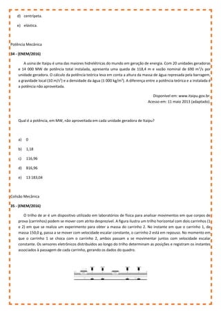 d) centrípeta.
e) elástica.
Potência Mecânica
34 - (ENEM/2016)
A usina de Itaipu é uma das maiores hidrelétricas do mundo em geração de energia. Com 20 unidades geradoras
e 14 000 MW de potência total instalada, apresenta uma queda de 118,4 m e vazão nominal de 690 m3
/s por
unidade geradora. O cálculo da potência teórica leva em conta a altura da massa de água represada pela barragem,
a gravidade local (10 m/s2
) e a densidade da água (1 000 kg/m3
). A diferença entre a potência teórica e a instalada é
a potência não aproveitada.
Disponível em: www.itaipu.gov.br.
Acesso em: 11 maio 2013 (adaptado).
Qual é a potência, em MW, não aproveitada em cada unidade geradora de Itaipu?
a) 0
b) 1,18
c) 116,96
d) 816,96
e) 13 183,04
Colisão Mecânica
35 - (ENEM/2016)
O trilho de ar é um dispositivo utilizado em laboratórios de física para analisar movimentos em que corpos de
prova (carrinhos) podem se mover com atrito desprezível. A figura ilustra um trilho horizontal com dois carrinhos (1
e 2) em que se realiza um experimento para obter a massa do carrinho 2. No instante em que o carrinho 1, de
massa 150,0 g, passa a se mover com velocidade escalar constante, o carrinho 2 está em repouso. No momento em
que o carrinho 1 se choca com o carrinho 2, ambos passam a se movimentar juntos com velocidade escalar
constante. Os sensores eletrônicos distribuídos ao longo do trilho determinam as posições e registram os instantes
associados à passagem de cada carrinho, gerando os dados do quadro.
 