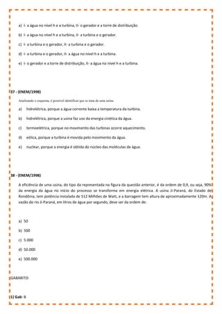 a) I- a água no nível h e a turbina, II- o gerador e a torre de distribuição.
b) I- a água no nível h e a turbina, II- a turbina e o gerador.
c) I- a turbina e o gerador, II- a turbina e o gerador.
d) I- a turbina e o gerador, II- a água no nível h e a turbina.
e) I- o gerador e a torre de distribuição, II- a água no nível h e a turbina.
37 - (ENEM/1998)
Analisando o esquema, é possível identificar que se trata de uma usina:
a) hidrelétrica, porque a água corrente baixa a temperatura da turbina.
b) hidrelétrica, porque a usina faz uso da energia cinética da água.
c) termoelétrica, porque no movimento das turbinas ocorre aquecimento.
d) eólica, porque a turbina é movida pelo movimento da água.
e) nuclear, porque a energia é obtida do núcleo das moléculas de água.
38 - (ENEM/1998)
A eficiência de uma usina, do tipo da representada na figura da questão anterior, é da ordem de 0,9, ou seja, 90%
da energia da água no início do processo se transforma em energia elétrica. A usina Ji-Paraná, do Estado de
Rondônia, tem potência instalada de 512 Milhões de Watt, e a barragem tem altura de aproximadamente 120m. A
vazão do rio Ji-Paraná, em litros de água por segundo, deve ser da ordem de:
a) 50
b) 500
c) 5.000
d) 50.000
e) 500.000
GABARITO:
1) Gab: B
 