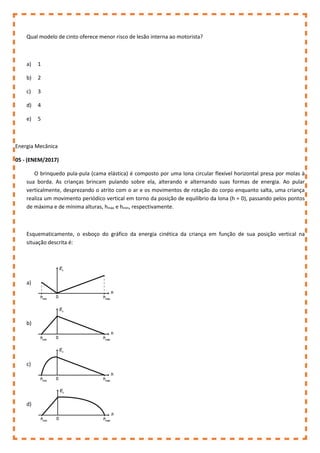 Qual modelo de cinto oferece menor risco de lesão interna ao motorista?
a) 1
b) 2
c) 3
d) 4
e) 5
Energia Mecânica
05 - (ENEM/2017)
O brinquedo pula-pula (cama elástica) é composto por uma lona circular flexível horizontal presa por molas à
sua borda. As crianças brincam pulando sobre ela, alterando e alternando suas formas de energia. Ao pular
verticalmente, desprezando o atrito com o ar e os movimentos de rotação do corpo enquanto salta, uma criança
realiza um movimento periódico vertical em torno da posição de equilíbrio da lona (h = 0), passando pelos pontos
de máxima e de mínima alturas, hmáx e hmín, respectivamente.
Esquematicamente, o esboço do gráfico da energia cinética da criança em função de sua posição vertical na
situação descrita é:
a)
b)
c)
d)
 