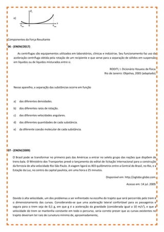 e)
Componentes da Força Resultante
06 - (ENEM/2017)
As centrífugas são equipamentos utilizados em laboratórios, clínicas e indústrias. Seu funcionamento faz uso da
aceleração centrífuga obtida pela rotação de um recipiente e que serve para a separação de sólidos em suspensão
em líquidos ou de líquidos misturados entre si.
RODITI, I. Dicionário Houaiss de física.
Rio de Janeiro: Objetiva, 2005 (adaptado).
Nesse aparelho, a separação das substâncias ocorre em função
a) das diferentes densidades.
b) dos diferentes raios de rotação.
c) das diferentes velocidades angulares.
d) das diferentes quantidades de cada substância.
e) da diferente coesão molecular de cada substância.
07 - (ENEM/2009)
O Brasil pode se transformar no primeiro país das Américas a entrar no seleto grupo das nações que dispõem de
trens-bala. O Ministério dos Transportes prevê o lançamento do edital de licitação internacional para a construção
da ferrovia de alta velocidade Rio-São Paulo. A viagem ligará os 403 quilômetros entre a Central do Brasil, no Rio, e a
Estação da Luz, no centro da capital paulista, em uma hora e 25 minutos.
Disponível em: http://oglobo.globo.com.
Acesso em: 14 jul. 2009.
Devido à alta velocidade, um dos problemas a ser enfrentado na escolha do trajeto que será percorrido pelo trem é
o dimensionamento das curvas. Considerando-se que uma aceleração lateral confortável para os passageiros e
segura para o trem seja de 0,1 g, em que g é a aceleração da gravidade (considerada igual a 10 m/s2
), e que a
velocidade do trem se mantenha constante em todo o percurso, seria correto prever que as curvas existentes no
trajeto deveriam ter raio de curvatura mínimo de, aproximadamente,
 