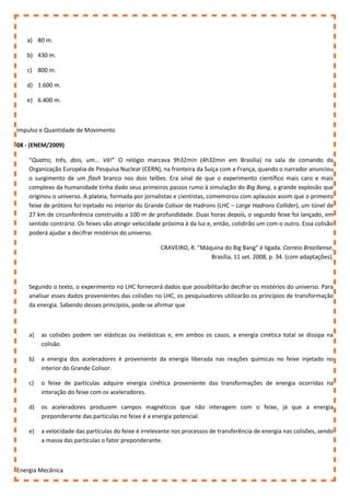 a) 80 m.
b) 430 m.
c) 800 m.
d) 1.600 m.
e) 6.400 m.
Impulso e Quantidade de Movimento
08 - (ENEM/2009)
“Quatro, três, dois, um... Vá!” O relógio marcava 9h32min (4h32min em Brasília) na sala de comando da
Organização Européia de Pesquisa Nuclear (CERN), na fronteira da Suíça com a França, quando o narrador anunciou
o surgimento de um flash branco nos dois telões. Era sinal de que o experimento científico mais caro e mais
complexo da humanidade tinha dado seus primeiros passos rumo à simulação do Big Bang, a grande explosão que
originou o universo. A plateia, formada por jornalistas e cientistas, comemorou com aplausos assim que o primeiro
feixe de prótons foi injetado no interior do Grande Colisor de Hadrons (LHC – Large Hadrons Collider), um túnel de
27 km de circunferência construído a 100 m de profundidade. Duas horas depois, o segundo feixe foi lançado, em
sentido contrário. Os feixes vão atingir velocidade próxima à da luz e, então, colidirão um com o outro. Essa colisão
poderá ajudar a decifrar mistérios do universo.
CRAVEIRO, R. "Máquina do Big Bang" é ligada. Correio Braziliense,
Brasília, 11 set. 2008, p. 34. (com adaptações).
Segundo o texto, o experimento no LHC fornecerá dados que possibilitarão decifrar os mistérios do universo. Para
analisar esses dados provenientes das colisões no LHC, os pesquisadores utilizarão os princípios de transformação
da energia. Sabendo desses princípios, pode-se afirmar que
a) as colisões podem ser elásticas ou inelásticas e, em ambos os casos, a energia cinética total se dissipa na
colisão.
b) a energia dos aceleradores é proveniente da energia liberada nas reações químicas no feixe injetado no
interior do Grande Colisor.
c) o feixe de partículas adquire energia cinética proveniente das transformações de energia ocorridas na
interação do feixe com os aceleradores.
d) os aceleradores produzem campos magnéticos que não interagem com o feixe, já que a energia
preponderante das partículas no feixe é a energia potencial.
e) a velocidade das partículas do feixe é irrelevante nos processos de transferência de energia nas colisões, sendo
a massa das partículas o fator preponderante.
Energia Mecânica
 