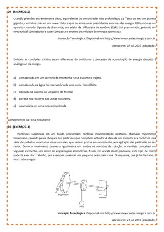 09 - (ENEM/2010)
Usando pressões extremamente altas, equivalentes às encontradas nas profundezas da Terra ou em um planeta
gigante, cientistas criaram um novo cristal capaz de armazenar quantidades enormes de energia. Utilizando-se um
aparato chamado bigoma de diamante, um cristal de difluoreto de xenônio (XeF2) foi pressionado, gerando um
novo cristal com estrutura supercompacta e enorme quantidade de energia acumulada.
Inovação Tecnológica. Disponível em: http://www.inovacaotecnologica.com.br.
Acesso em: 07 jul. 2010 (adaptado).
Embora as condições citadas sejam diferentes do cotidiano, o processo de acumulação de energia descrito é
análogo ao da energia
a) armazenada em um carrinho de montanha russa durante o trajeto.
b) armazenada na água do reservatório de uma usina hidrelétrica.
c) liberada na queima de um palito de fósforo.
d) gerada nos reatores das usinas nucleares.
e) acumulada em uma mola comprimida.
Componentes da Força Resultante
10 - (ENEM/2011)
Partículas suspensas em um fluido apresentam contínua movimentação aleatória, chamado movimento
browniano, causado pelos choques das partículas que compõem o fluido. A ideia de um inventor era construir uma
série de palhetas, montadas sobre um eixo, que seriam postas em movimento pela agitação das partículas ao seu
redor. Como o movimento ocorreria igualmente em ambos os sentidos de rotação, o cientista concebeu um
segundo elemento, um dente de engrenagem assimétrico. Assim, em escala muito pequena, este tipo de motor
poderia executar trabalho, por exemplo, puxando um pequeno peso para cima. O esquema, que já foi testado, é
mostrado a seguir.
Inovação Tecnológica. Disponível em: http://www.inovacaotecnologica.com.br.
Acesso em: 22 jul. 2010 (adaptado).
 