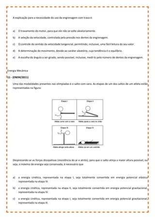 A explicação para a necessidade do uso da engrenagem com trava é:
a) O travamento do motor, para que ele não se solte aleatoriamente.
b) A seleção da velocidade, controlada pela pressão nos dentes da engrenagem.
c) O controle do sentido da velocidade tangencial, permitindo, inclusive, uma fácil leitura do seu valor.
d) A determinação do movimento, devido ao caráter aleatório, cuja tendência é o equilíbrio.
e) A escolha do ângulo a ser girado, sendo possível, inclusive, medi-lo pelo número de dentes da engrenagem.
Energia Mecânica
11 - (ENEM/2011)
Uma das modalidades presentes nas olimpíadas é o salto com vara. As etapas de um dos saltos de um atleta estão
representadas na figura:
Desprezando-se as forças dissipativas (resistência do ar e atrito), para que o salto atinja a maior altura possível, ou
seja, o máximo de energia seja conservada, é necessário que
a) a energia cinética, representada na etapa I, seja totalmente convertida em energia potencial elástica
representada na etapa IV.
b) a energia cinética, representada na etapa II, seja totalmente convertida em energia potencial gravitacional,
representada na etapa IV.
c) a energia cinética, representada na etapa I, seja totalmente convertida em energia potencial gravitacional,
representada na etapa III.
 