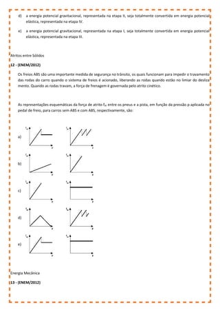 d) a energia potencial gravitacional, representada na etapa II, seja totalmente convertida em energia potencial
elástica, representada na etapa IV.
e) a energia potencial gravitacional, representada na etapa I, seja totalmente convertida em energia potencial
elástica, representada na etapa III.
Atritos entre Sólidos
12 - (ENEM/2012)
Os freios ABS são uma importante medida de segurança no trânsito, os quais funcionam para impedir o travamento
das rodas do carro quando o sistema de freios é acionado, liberando as rodas quando estão no limiar do desliza
mento. Quando as rodas travam, a força de frenagem é governada pelo atrito cinético.
As representações esquemáticas da força de atrito fat entre os pneus e a pista, em função da pressão p aplicada no
pedal de freio, para carros sem ABS e com ABS, respectivamente, são:
a)
b)
c)
d)
e)
Energia Mecânica
13 - (ENEM/2012)
 