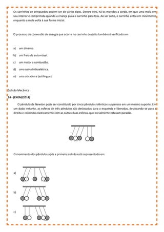 Os carrinhos de brinquedos podem ser de vários tipos. Dentre eles, há os movidos a corda, em que uma mola em
seu interior é comprimida quando a criança puxa o carrinho para trás. Ao ser solto, o carrinho entra em movimento
enquanto a mola volta à sua forma inicial.
O processo de conversão de energia que ocorre no carrinho descrito também é verificado em
a) um dínamo.
b) um freio de automóvel.
c) um motor a combustão.
d) uma usina hidroelétrica.
e) uma atiradeira (estilingue).
Colisão Mecânica
14 - (ENEM/2014)
O pêndulo de Newton pode ser constituído por cinco pêndulos idênticos suspensos em um mesmo suporte. Em
um dado instante, as esferas de três pêndulos são deslocadas para a esquerda e liberadas, deslocando-se para a
direita e colidindo elasticamente com as outras duas esferas, que inicialmente estavam paradas.
O movimento dos pêndulos após a primeira colisão está representado em:
a)
b)
c)
 