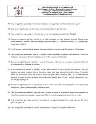 FAJESU - FACULDADE JESUS MARIA JOSÉ
                                               Tecnologia em Análise e Desenvolvimento de Sistemas
                                                      Tecnologia em Redes de Computadores
                                                   Algoritmos (1 Semestre 2010) – Prof. Flaviano
                                                      www.flaviano.eti.br / fosbsb@gmail.com




13. Faça um algoritmo que receba um número e mostre uma mensagem caso este número seja maior que 10.


14. Escrever um algoritmo que leia dois valores inteiro distintos e informe qual é o maior.


15. Faça um algoritmo que receba um número e diga se este número está no intervalo entre 100 e 200.


16. Escrever um algoritmo que leia o nome e as três notas obtidas por um aluno durante o semestre. Calcular a sua
    média (aritmética), informar o nome e sua menção aprovado (media >= 7), Reprovado (media <= 5) e Recuperação
    (media entre 5.1 a 6.9).


17. Ler 80 números e ao final informar quantos número(s) est(á)ão no intervalo entre 10 (inclusive) e 150 (inclusive).


18. Faça um algoritmo que receba a idade de 75 pessoas e mostre mensagem informando “maior de idade” e “menor de
    idade” para cada pessoa. Considere a idade a partir de 18 anos como maior de idade.


19. Escrever um algoritmo que leia o nome e o sexo de 56 pessoas e informe o nome e se ela é homem ou mulher. No
    final informe total de homens e de mulheres.


20. A concessionária de veículos “CARANGO VELHO” está vendendo os seus veículos com desconto. Faça um
    algoritmo que calcule e exiba o valor do desconto e o valor a ser pago pelo cliente de vários carros. O desconto
    deverá ser calculado de acordo com o ano do veículo. Até 2000 - 12% e acima de 2000 - 7%. O sistema deverá
    perguntar se deseja continuar calculando desconto até que a resposta seja: “(N) Não” . Informar total de carros com
    ano até 2000 e total geral.


21. Escrever um algoritmo que leia os dados de “N” pessoas (nome, sexo, idade e saúde) e informe se está apta ou não
    para cumprir o serviço militar obrigatório. Informe os totais.


22. Faça um algoritmo que receba o preço de custo e o preço de venda de 40 produtos. Mostre como resultado se
    houve lucro, prejuízo ou empate para cada produto. Informe media de preço de custo e do preço de venda.


23. Faça um algoritmo que receba um número e mostre uma mensagem caso este número sege maior que 80, menor
    que 25 ou igual a 40.


24. Faça um algoritmo que receba “N” números e mostre positivo, negativo ou zero para cada número.
 