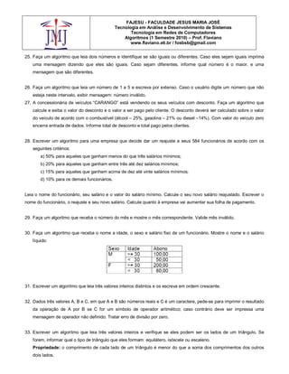 FAJESU - FACULDADE JESUS MARIA JOSÉ
                                              Tecnologia em Análise e Desenvolvimento de Sistemas
                                                     Tecnologia em Redes de Computadores
                                                  Algoritmos (1 Semestre 2010) – Prof. Flaviano
                                                     www.flaviano.eti.br / fosbsb@gmail.com


25. Faça um algoritmo que leia dois números e identifique se são iguais ou diferentes. Caso eles sejam iguais imprima
    uma mensagem dizendo que eles são iguais. Caso sejam diferentes, informe qual número é o maior, e uma
    mensagem que são diferentes.


26. Faça um algoritmo que leia um número de 1 a 5 e escreva por extenso. Caso o usuário digite um número que não
    esteja neste intervalo, exibir mensagem: número inválido.
27. A concessionária de veículos “CARANGO” está vendendo os seus veículos com desconto. Faça um algoritmo que
    calcule e exiba o valor do desconto e o valor a ser pago pelo cliente. O desconto deverá ser calculado sobre o valor
    do veículo de acordo com o combustível (álcool – 25%, gasolina – 21% ou diesel –14%). Com valor do veículo zero
    encerra entrada de dados. Informe total de desconto e total pago pelos clientes.


28. Escrever um algoritmo para uma empresa que decide dar um reajuste a seus 584 funcionários de acordo com os
    seguintes critérios:
        a) 50% para aqueles que ganham menos do que três salários mínimos;
        b) 20% para aqueles que ganham entre três até dez salários mínimos;
        c) 15% para aqueles que ganham acima de dez até vinte salários mínimos;
        d) 10% para os demais funcionários.


Leia o nome do funcionário, seu salário e o valor do salário mínimo. Calcule o seu novo salário reajustado. Escrever o
nome do funcionário, o reajuste e seu novo salário. Calcule quanto à empresa vai aumentar sua folha de pagamento.


29. Faça um algoritmo que receba o número do mês e mostre o mês correspondente. Valide mês inválido.


30. Faça um algoritmo que receba o nome a idade, o sexo e salário fixo de um funcionário. Mostre o nome e o salário
    líquido:




31. Escrever um algoritmo que leia três valores inteiros distintos e os escreva em ordem crescente.


32. Dados três valores A, B e C, em que A e B são números reais e C é um caractere, pede-se para imprimir o resultado
    da operação de A por B se C for um símbolo de operador aritmético; caso contrário deve ser impressa uma
    mensagem de operador não definido. Tratar erro de divisão por zero.


33. Escrever um algoritmo que leia três valores inteiros e verifique se eles podem ser os lados de um triângulo. Se
    forem, informar qual o tipo de triângulo que eles formam: equilátero, isóscele ou escaleno.
    Propriedade: o comprimento de cada lado de um triângulo é menor do que a soma dos comprimentos dos outros
    dois lados.
 