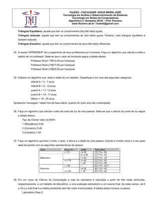 FAJESU - FACULDADE JESUS MARIA JOSÉ
                                           Tecnologia em Análise e Desenvolvimento de Sistemas
                                                  Tecnologia em Redes de Computadores
                                               Algoritmos (1 Semestre 2010) – Prof. Flaviano
                                                  www.flaviano.eti.br / fosbsb@gmail.com


   Triângulo Equilátero: aquele que tem os comprimentos dos três lados iguais;
   Triângulo Isóscele: aquele que tem os comprimentos de dois lados iguais. Portanto, todo triângulo equilátero é
   também isóscele;
   Triângulo Escaleno: aquele que tem os comprimentos de seus três lados diferentes.


34. A escola “APRENDER” faz o pagamento de seus professores por hora/aula. Faça um algoritmo que calcule e exiba o
   salário de um professor. Sabe-se que o valor da hora/aula segue a tabela abaixo:
               Professor Nível 1 R$12,00 por hora/aula
               Professor Nível 2 R$17,00 por hora/aula
               Professor Nível 3 R$25,00 por hora/aula


35. Elabore um algoritmo que, dada a idade de um nadador. Classifique-o em uma das seguintes categorias:
               Infantil A = 5 - 7 anos
               Infantil B = 8 - 10 anos
               juvenil A = 11- 13 anos
               juvenil B = 14 - 17 anos
               Sênior = 18 - 25 anos
Apresentar mensagem “idade fora da faixa etária” quando for outro ano não contemplado.


36. Faça um algoritmo que calcule o valor da conta de luz de uma pessoa. Sabe-se que o cálculo da conta de luz segue
   a tabela abaixo:
       Tipo de Cliente Valor do KW/h
       1 (Residência) 0,60
       2 (Comércio) 0,48
       3 (Indústria) 1,29


37. Faça um algoritmo que leia o nome, o sexo, a altura e a idade de uma pessoa. Calcule e mostre nome e o seu peso
   ideal de acordo com as seguintes características da pessoa:




38. Em um curso de Ciência da Computação a nota do estudante é calculada a partir de três notas atribuídas,
   respectivamente, a um trabalho de laboratório, a uma avaliação semestral e a um exame final. As notas variam, de 0
   a 10 e a nota final é a média ponderada das três notas mencionadas. A tabela abaixo fornece os pesos:
       Laboratório Peso 2
 