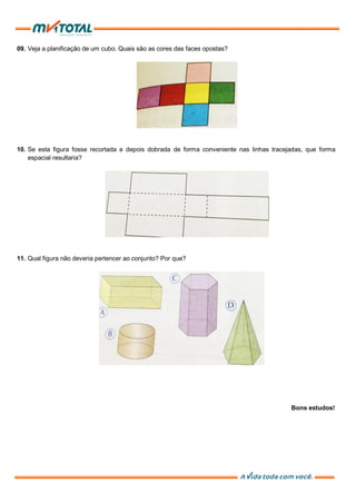 09. Veja a planificação de um cubo. Quais são as cores das faces opostas?
10. Se esta figura fosse recortada e depois dobrada de forma conveniente nas linhas tracejadas, que forma
espacial resultaria?
11. Qual figura não deveria pertencer ao conjunto? Por que?
Bons estudos!
 