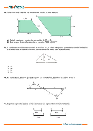 04. Sabendo que os trapézios são semelhantes, resolva os itens a seguir.
a) Calcule o valor de x e determine as medidas de EF e HE.
b) Qual a razão de semelhança entre os trapézios ABCD e GHEF?
05. A soma dos números correspondentes às medidas a, d, c e h no triângulo da figura abaixo formam uma senha
que abre o cofre do senhor Adamastor. Qual a senha que abre o cofre do Adamastor?
a) 124
b) 134
c) 174
d) 144
06. Na figura abaixo, sabendo que os triângulos são semelhantes, determine os valores de x e y:
07. Sejam os segmentos abaixo, escreva as razões que representam um número natural:
 