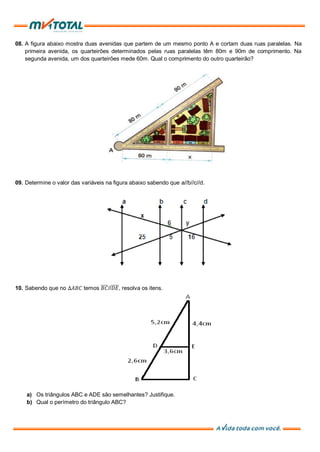 08. A figura abaixo mostra duas avenidas que partem de um mesmo ponto A e cortam duas ruas paralelas. Na
primeira avenida, os quarteirões determinados pelas ruas paralelas têm 80m e 90m de comprimento. Na
segunda avenida, um dos quarteirões mede 60m. Qual o comprimento do outro quarteirão?
09. Determine o valor das variáveis na figura abaixo sabendo que a//b//c//d.
10. Sabendo que no ∆𝐴𝐵𝐶 temos 𝐵𝐶//𝐷𝐸, resolva os itens.
a) Os triângulos ABC e ADE são semelhantes? Justifique.
b) Qual o perímetro do triângulo ABC?
 