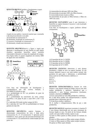 QUESTÃO 08(UEL)Considere o heredograma a seguir.
                                                              A) transmitidas da mãe para 100% das filhas.
                                                              B) transmitidas do pai para 100% dos filhos homens.
                                                              C) transmitidas do pai só para as filhas.
                                                              D) transmitidas do pai para os filhos homens e filhas em
                                                              100% dos casos.

                                                              QUESTÃO 11(UNAERP)O gene h que determina a
                                                              hemofilia na espécie humana é recessivo e está localizado
                                                              no cromossomo X.
                                                              Com base no heredograma a seguir, podemos afirmar
                                                              corretamente.

A partir da sua análise, é possível concluir que a anomalia
é devida provavelmente a um alelo
A) localizado no cromossomo Y.
B) dominante, localizado no cromossomo X.
C) recessivo, localizado no cromossomo X.
D) dominante, situado num autossomo.


QUESTÃO 09(UFMG)Observe a figura a seguir que
apresenta o heredograma de uma família na qual alguns
membros apresentam hemofilia, grave anomalia
relacionada à alteração no tempo de coagulação do sangue.
Essa figura indica os grupos sangüíneos do sistema ABO
de alguns dos seus membros.
                                                              A) O genótipo da Sra 5 é XHXH.
                                                              B) O genótipo da Sra 5 é XHXh.
                                                              C) O genótipo da Sra 8 é XHXH.
                                                              D) O genótipo do Sr 9 é XHY.

                                                              QUESTÃO 12(UECE)O daltonismo é uma doença
                                                              hereditária e ligada ao sexo na espécie humana. Se um
                                                              homem daltônico casa-se com uma mulher normal, não
                                                              portadora do gene para o daltonismo, a probabilidade
                                                              desse casal ter um filho homem e daltônico é:
                                                              A) 25 %
                                                              B) 8 %
                                                              C) 12,5 %
                                                              D) 0 %

                                                              QUESTÃO 13(MACKENZIE)Um homem de visão
Com base nas informações do heredograma e                     normal e com número normal de dedos casa-se com uma
considerando-se que não ocorreu mutação, é                    mulher polidáctila e daltônica. Sabendo-se que a
INCORRETO afirmar-se que                                      polidactilia é uma herança autossômica dominante,
A) a probabilidade de II-3 ser portadora do gene da           assinale a alternativa CORRETA.
hemofilia é de 50%.                                           A) Esse casal poderá ter uma filha polidáctila e daltônica.
B) a probabilidade de nascimento de outra criança             B) A mãe dessa mulher terá obrigatoriamente o mesmo
hemofílica e do grupo B para o casal III-6 e III-7 é de       genótipo para o daltonismo que ela.
25%.                                                          C) O pai dessa mulher é daltônico.
C) o indivíduo III-4 pode receber sangue de III-6.            D) A mulher é obrigatoriamente filha de pai e mãe
D) o indivíduo II-5 tem 50% de probabilidade de formar        polidáctilos.
gametas do tipo iXh.
                                                              QUESTÃO 14(UEL)O raquitismo resistente à vitamina D
                                                              é uma doença determinada por um gene dominante de
QUESTÃO 10(FATEC)Na espécie humana, a                         herança ligada ao sexo. Na prole de um homem afetado
determinação cromossômica do sexo é dada pelos                casado com uma mulher normal, espera-se que
cromossomos X e Y. O cromossomo Y apresenta genes             A) tanto os filhos quanto as filhas possam ser normais ou
holândricos, isto é, genes que não possuem homologia com      afetados.
o cromossomo X. As características condicionadas por tais     B) tanto os filhos quanto as filhas sejam sempre afetados.
genes são                                                     C) tanto os filhos quanto as filhas sejam sempre normais.
                                                              D) apenas as filhas sejam afetadas
 