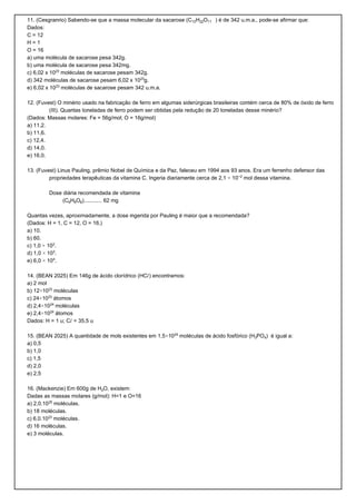 11. (Cesgranrio) Sabendo-se que a massa molecular da sacarose (C12H‚‚O11 ) é de 342 u.m.a., pode-se afirmar que:
Dados:
C = 12
H=1
O = 16
a) uma molécula de sacarose pesa 342g.
b) uma molécula de sacarose pesa 342mg.
c) 6,02 x 10£¤ moléculas de sacarose pesam 342g.
d) 342 moléculas de sacarose pesam 6,02 x 10£¤g.
e) 6,02 x 10£¤ moléculas de sacarose pesam 342 u.m.a.

12. (Fuvest) O minério usado na fabricação de ferro em algumas siderúrgicas brasileiras contém cerca de 80% de óxido de ferro
         (III). Quantas toneladas de ferro podem ser obtidas pela redução de 20 toneladas desse minério?
(Dados: Massas molares: Fe = 56g/mol; O = 16g/mol)
a) 11,2.
b) 11,6.
c) 12,4.
d) 14,0.
e) 16,0.

13. (Fuvest) Linus Pauling, prêmio Nobel de Química e da Paz, faleceu em 1994 aos 93 anos. Era um ferrenho defensor das
         propriedades terapêuticas da vitamina C. Ingeria diariamente cerca de 2,1 × 10−£ mol dessa vitamina.

        Dose diária recomendada de vitamina
             (C†HˆO†)............ 62 mg

Quantas vezes, aproximadamente, a dose ingerida por Pauling é maior que a recomendada?
(Dados: H = 1, C = 12, O = 16.)
a) 10.
b) 60.
c) 1,0 × 10£.
d) 1,0 × 10¤.
e) 6,0 × 10¥.

14. (BEAN 2025) Em 146g de ácido clorídrico (HCØ) encontramos:
a) 2 mol
b) 12×10£¤ moléculas
c) 24×10£¤ átomos
d) 2,4×10£¥ moléculas
e) 2,4×10£¥ átomos
Dados: H = 1 u; CØ = 35,5 u

15. (BEAN 2025) A quantidade de mols existentes em 1,5×10£¥ moléculas de ácido fosfórico (HƒPO„) é igual a:
a) 0,5
b) 1,0
c) 1,5
d) 2,0
e) 2,5

16. (Mackenzie) Em 600g de H‚O, existem:
Dadas as massas molares (g/mol): H=1 e O=16
a) 2,0.10£¦ moléculas.
b) 18 moléculas.
c) 6,0.10£¤ moléculas.
d) 16 moléculas.
e) 3 moléculas.
 