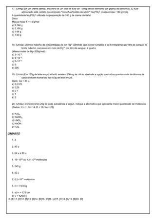 17. (Ufmg) Em um creme dental, encontra-se um teor de flúor de 1,9mg desse elemento por grama de dentifrício. O flúor
              adicionado está contido no composto "monofluorfosfato de sódio" Na‚POƒF (massa molar: 144 g/mol).
    A quantidade Na‚POƒF utilizada na preparação de 100 g de creme dental é:
    Dado:
    Massa molar F = 19 g/mol
    a) 0,144 g
    b) 0,190 g
    c) 1,44 g
    d) 1,90 g



    18. (Unesp) O limite máximo de concentração de íon Hg£® admitido para seres humanos é de 6 miligramas por litro de sangue. O
             limite máximo, expresso em mols de Hg£® por litro de sangue, é igual a
    (Massa molar de Hg=200g/mol):
    a) 3×10−¦.
    b) 6×10−¤.
    c) 3×10−£.
    d) 6.
    e) 200.

    19. (Unirio) Em 100g de leite em pó infantil, existem 500mg de cálcio. Assinale a opção que indica quantos mols de átomos de
              cálcio existem numa lata de 400g de leite em pó.
    Dado: Ca = 40 u.
    a) 0,0125
    b) 0,05
    c) 0,1
    d) 1
    e) 2

    20. (Unitau) Considerando 20g de cada substância a seguir, indique a alternativa que apresenta maior quantidade de moléculas:
    (Dados: H = 1, N = 14, O = 16, Na = 23)

    a) N‚O….
    b) NaNOƒ.
    c) HNOƒ.
    d) NaOH.
    e) H‚O.

GABARITO

    1. 4

    2. 80 u

    3. 64 u e 80 u

    4. 15×10£¤ ou 1,5×10£¥ moléculas

    5. 245 g

    6. 52 u

    7. 6,0×10£¥ moléculas

    8. m = 73,9 kg

     9. a) m = 125 ton
     b) V = 62600 Ø
10. [E]11. [C]12. [A]13. [B]14. [D]15. [E]16. [A]17. [C]18. [A]19. [B]20. [E]
 