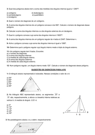 3- Qual dos polígonos abaixo tem a soma das medidas dos ângulos internos igual a 1 260º?
a) octógono d) dodecágono
b) pentadecágono e) quadrilátero
c) eneágono
4- Qual o número de diagonais de um octógono.
5- A soma dos ângulos internos de um polígono convexo é de 900°. Calcule o número de diagonais desse
polígono.
6- Calcular a soma dos ângulos internos e a dos ângulos externos de um decágono.
7- Qual é o polígono convexo cujo soma dos ângulos internos é 1800º?
8- A soma dos ângulos internos de um polígono regular de n lados é 2340º. Determinar n.
9- Ache o polígono convexo cuja soma dos ângulos internos é igual a 1080º.
10- Determine qual o polígono regular cujo ângulo interno mede o triplo do ângulo externo.
11- Um polígono regular tem 9 lados. Encontre:
a) o número de diagonais.
b) a soma dos ângulos internos
c) a medida de cada ângulo interno.
d) A soma dos ângulos externos
e) A medida de cada ângulo externo.
12- Num polígono regular, um ângulo interno mede 120°. Calcule o número de diagonais desse polígono.
SUGESTÃO DE EXERCÍCIOS PARA A PG
1- O triângulo abaixo representado é isósceles. Nessas condições o valor de x é:
a) 55º
b) 60º
c) 65º
d) 70º
e) 90º
2- No triângulo ABC representado abaixo, os segmentos AH e
AS são, respectivamente, a altura e a bissetriz interna relativas ao
vértice A. A medida do ângulo HÂS é:
a) 5º
b) 10º
c) 15º
d) 20º
e) 30º
3- No paralelogramo abaixo x e y valem, respectivamente:
 