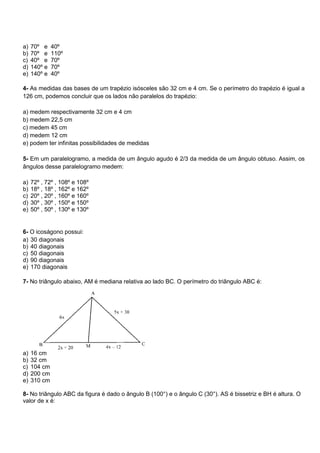 a) 70º e 40º
b) 70º e 110º
c) 40º e 70º
d) 140º e 70º
e) 140º e 40º
4- As medidas das bases de um trapézio isósceles são 32 cm e 4 cm. Se o perímetro do trapézio é igual a
126 cm, podemos concluir que os lados não paralelos do trapézio:
a) medem respectivamente 32 cm e 4 cm
b) medem 22,5 cm
c) medem 45 cm
d) medem 12 cm
e) podem ter infinitas possibilidades de medidas
5- Em um paralelogramo, a medida de um ângulo agudo é 2/3 da medida de um ângulo obtuso. Assim, os
ângulos desse paralelogramo medem:
a) 72º , 72º , 108º e 108º
b) 18º , 18º , 162º e 162º
c) 20º , 20º , 160º e 160º
d) 30º , 30º , 150º e 150º
e) 50º , 50º , 130º e 130º
6- O icoságono possui:
a) 30 diagonais
b) 40 diagonais
c) 50 diagonais
d) 90 diagonais
e) 170 diagonais
7- No triângulo abaixo, AM é mediana relativa ao lado BC. O perímetro do triângulo ABC é:
a) 16 cm
b) 32 cm
c) 104 cm
d) 200 cm
e) 310 cm
8- No triângulo ABC da figura é dado o ângulo B (100°) e o ângulo C (30°). AS é bissetriz e BH é altura. O
valor de x é:
 
