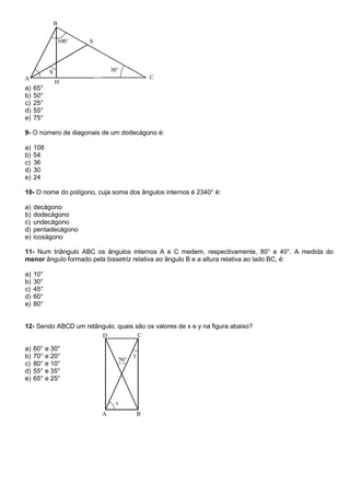a) 65°
b) 50°
c) 25°
d) 55°
e) 75°
9- O número de diagonais de um dodecágono é:
a) 108
b) 54
c) 36
d) 30
e) 24
10- O nome do polígono, cuja soma dos ângulos internos é 2340° é:
a) decágono
b) dodecágono
c) undecágono
d) pentadecágono
e) icoságono
11- Num triângulo ABC os ângulos internos A e C medem, respectivamente, 80° e 40°. A medida do
menor ângulo formado pela bissetriz relativa ao ângulo B e a altura relativa ao lado BC, é:
a) 10°
b) 30°
c) 45°
d) 60°
e) 80°
12- Sendo ABCD um retângulo, quais são os valores de x e y na figura abaixo?
a) 60° e 30°
b) 70° e 20°
c) 80° e 10°
d) 55° e 35°
e) 65° e 25°
 