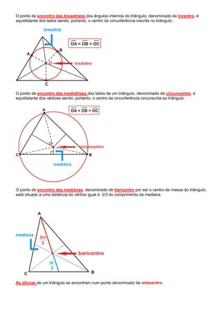 O ponto de encontro das bissetrizes dos ângulos internos do triângulo, denominado de incentro, é
equidistante dos lados sendo, portanto, o centro da circunferência inscrita no triângulo.
O ponto de encontro das mediatrizes dos lados de um triângulo, denominado de circuncentro, é
equidistante dos vértices sendo, portanto, o centro da circunferência circunscrita ao triângulo.
O ponto de encontro das medianas, denominado de baricentro por ser o centro de massa do triângulo,
está situado a uma distância do vértice igual à 2/3 do comprimento da mediana.
As alturas de um triângulo se encontram num ponto denominado de ortocentro.
 