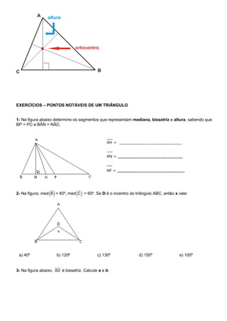 EXERCÍCIOS – PONTOS NOTÁVEIS DE UM TRIÂNGULO
1- Na figura abaixo determine os segmentos que representam mediana, bissetriz e altura, sabendo que
BP = PC e BÂN = NÂC.
2- Na figura, med ˆB = 40º, med ˆC = 60º. Se D é o incentro do triângulo ABC, então x vale:
a) 40º b) 120º c) 130º d) 150º e) 100º
3- Na figura abaixo, AD é bissetriz. Calcule a e b:
 