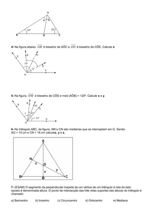 4- Na figura abaixo, OB é bissetriz de AÔC e OD é bissetriz de CÔE. Calcule x:
5- Na figura, OM é bissetriz de CÔD e med (AÔB) = 120º. Calcule x e y.
6- No triângulo ABC, da figura, AM e CN são medianas que se interceptam em G. Sendo.
AG = 10 cm e CN = 18 cm calculex, y e z.
7- (ESAM) O segmento da perpendicular traçada de um vértice de um triângulo à reta do lado
oposto é denominada altura. O ponto de intersecção das três retas suportes das alturas do triângulo é
chamado:
a) Baricentro b) Incentro c) Circuncentro d) Ortocentro e) Mediana
 