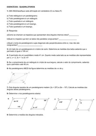 EXERCÍCIOS - QUADRILÁTEROS
1- (MA 092)Classifique cada afirmação em verdadeira (V) ou falsa (F)
a) Todo retângulo é um paralelogramo.
b) Todo paralelogramo é um retângulo.
c) Todo quadrado é um retângulo.
d) Todo paralelogramo é um losango.
e) Todo quadrado é um losango.
2- Responda:
a)Como se chamam os trapézios que apresentam dois ângulos internos retos?__________
b)Qual é o trapézio que tem os lados não paralelos congruentes? __________________
c)Qual o nome do paralelogramo cujas diagonais são perpendiculares entre si, mas não são
congruentes?_________________________
3- Um lado de um paralelogramo é o dobro de outro. Determine as medidas dos lados sabendo que o
perímetro é igual a 108 cm.
4- O perímetro de um quadrilátero mede 41 cm. Quanto mede cada lado se as medidas são representadas
por x, x + 2, 3x + 1 e 2x -4?
5- Se o comprimento de um retângulo é o triplo de sua largura, calcule o valor do comprimento, sabendo
que o perímetro vale 48 cm.
6- No paralelogramo ABCD da figura determine as medidas de x e de y.
7- Dois ângulos opostos de um paralelogramo medem (3x + 25º) e (8x – 10º). Calcule as medidas dos
ângulos desse paralelogramo.
8- Determine x nos paralelogramos abaixo:
9- Determine a medida dos ângulos indicados.
 