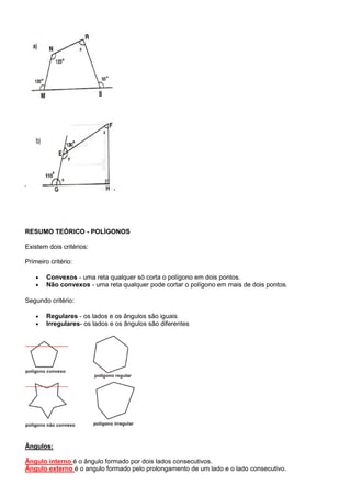 RESUMO TEÓRICO - POLÍGONOS
Existem dois critérios:
Primeiro critério:
 Convexos - uma reta qualquer só corta o polígono em dois pontos.
 Não convexos - uma reta qualquer pode cortar o polígono em mais de dois pontos.
Segundo critério:
 Regulares - os lados e os ângulos são iguais
 Irregulares- os lados e os ângulos são diferentes
Ângulos:
Ângulo interno é o ângulo formado por dois lados consecutivos.
Ângulo externo é o angulo formado pelo prolongamento de um lado e o lado consecutivo.
 