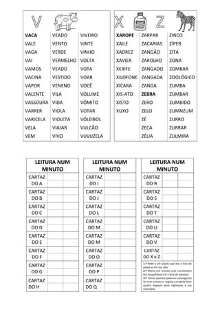 VACA VEADO VIVEIRO XAROPE ZARPAR ZINCO
VALE VENTO VINTE XAILE ZACARIAS ZÍPER
VAGA VERDE VINHO XADREZ ZANGÃO ZITA
VAI VERMELHO VOLTA XAVIER ZAROLHO ZONA
VAMOS VEADO VOTA XERIFE ZANGADO ZOMBAR
VACINA VESTIDO VOAR XILOFONE ZANGADA ZOOLÓGICO
VAPOR VENENO VOCÊ XÍCARA ZANGA ZUMBA
VALENTE VILA VOLUME XIS-ATO ZEBRA ZUMBAR
VASSOURA VIDA VÓMITO XISTO ZERO ZUMBIDO
VARRER VIOLA VOTAR XUXO ZELO ZUMNZUM
VARICELA VIOLETA VÓLEIBOL ZÉ ZURRO
VELA VIAJAR VULCÃO ZECA ZURRAR
VEM VIVO VUVUZELA ZÉLIA ZULMIRA
LEITURA NUM
MINUTO
LEITURA NUM
MINUTO
LEITURA NUM
MINUTO
CARTAZ
DO A
CARTAZ
DO I
CARTAZ
DO R
CARTAZ
DO B
CARTAZ
DO J
CARTAZ
DO S
CARTAZ
DO C
CARTAZ
DO L
CARTAZ
DO T
CARTAZ
DO D
CARTAZ
DO M
CARTAZ
DO U
CARTAZ
DO E
CARTAZ
DO M
CARTAZ
DO V
CARTAZ
DO F
CARTAZ
DO O
CARTAZ
DO X e Z
CARTAZ
DO G
CARTAZ
DO P
1.º Pede a um adulto que leia a lista de
palavras em voz alta.
2.º Marca um minuto num cronómetro
(ou ampulheta) e lê a lista de palavras.
3.º Conta quantas palavras conseguiste
ler num minuto e regista na tabela (tens
quatro espaços para registares a tua
evolução).
CARTAZ
DO H
CARTAZ
DO Q
 
