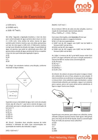 c) 0,05 mol / L
d) 0,0595 mol / L
e) 3
5,00 10 mol / L

38. (Ufsj) Segundo a legislação brasileira, o teor de cloro
para comercialização de água sanitária deve situar-se entre
2 e 2,5% m/m. Uma análise de várias marcas de água
sanitária pelo Inmetro mostrou que uma delas apresentava
um teor de cloro igual a 2,8% m/m. O fabricante resolveu
corrigi-la por diluição da solução com água. A quantidade de
água, em gramas, que pode ser adicionada para diluir 100
gramas dessa solução de água sanitária de forma a respeitar
o teor de cloro permitido pela legislação é igual a
a) 45
b) 20
c) 5
d) 50
39. (Ufrgs) Um estudante realizou uma diluição, conforme
mostrado na figura abaixo.
Supondo-se que a densidade da água, bem como da solução
inicial, seja de 1,0 g mL-1
, qual será o volume de água a ser
adicionado para que a solução passe a ter concentração de
0,2 mol L-1
?
a) 25 mL.
b) 50 mL.
c) 100 mL.
d) 200 mL.
e) 250 mL.
40. (Pucrj) Considere duas soluções aquosas de ácido
clorídrico e hidróxido de sódio cujas concentrações em
quantidade de matéria são indicadas a seguir:
[HCl] = 0,63 mol L-1
[NaOH] = 0,47 mol L-1
.
Ao se misturar 100 mL de cada uma das soluções, ocorre a
reação de neutralização representada adiante:
HCl(aq) + NaOH(aq)  H2O(l) + NaCl(aq)
Com essas informações, está incorreto afirmar que
a) hidróxido de sódio é o reagente limitante.
b) Na+
e Cl-
são íons espectadores.
c) 0,047 mol de HCl reagem com 0,047 mol de NaOH e
formam 0,047 mol de H2O(l).
d) 0,016 mol de HCl não reagem.
e) 0,063 mol de HCl reagem com 0,047 mol de NaOH e
formam 0,063 mol de NaCl.
41. (Ufpr) A mistura de 26,7 g de NaCℓ (massa molar 53,4
g.mol-1
) em água suficiente para que a solução apresente o
volume de 500 mL resulta numa concentração de:
a) 26,7% (m/v).
b) 26,7 g.L-1
.
c) 1,0 mol.L-1
.
d) 0,0534 g.L-1
.
e) 13,35 L.mol.
42. (Enem) Ao colocar um pouco de açúcar na água e mexer
até a obtenção de uma só fase, prepara-se uma solução. O
mesmo acontece ao se adicionar um pouquinho de sal à água
e misturar bem. Uma substância capaz de dissolver o soluto
é denominada solvente; por exemplo, a água é um solvente
para o açúcar, para o sal e para várias outras substâncias. A
figura a seguir ilustra essa citação.
Suponha que uma pessoa, para adoçar seu cafezinho, tenha
utilizado 3,42g de sacarose (massa molar igual a 342 g/mol)
para uma xícara de 50 mℓ do líquido. Qual é a concentração
final, em molℓ, de sacarose nesse cafezinho?
a) 0,02
b) 0,2
c) 2
d) 200
e) 2000
 