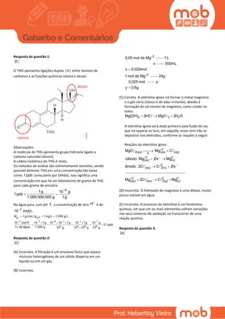 Resposta da questão 1:
[E]
O THG apresenta ligações duplas ( )π entre átomos de
carbonos e as funções químicas cetona e álcool.
Observações:
A molécula de THG apresenta grupo hidroxila ligado a
carbono saturado (álcool).
A cadeia carbônica do THG é mista.
Os métodos de análise são extremamente sensíveis, sendo
possível detectar THG em uma concentração tão baixa
como 1 ppb (uma parte por bilhão). Isso significa uma
concentração em que há um bilionésimo de grama de THG
para cada grama de amostra.
9
1g 10 g
1ppb
1.000.000.000 g 1g

 
Na água pura, com pH 7, a concentração de íons H
é de
7
10 mol L.
2
7 7 6 1 1 1
3 3 6 9
H OH
10 mol H 10 1g 10 10 1g 10 1g 10 g
0,1ppb
1L de água 1.0
M 1g mol; d 1mg L 1.0
0
00 g
0 g 10 g 1 1 g 0 g
L
0 0 1

      
  
   
    

Resposta da questão 2:
[C]
[A] Incorreta. A filtração é um processo físico que separa
misturas heterogêneas de um sólido disperso em um
líquido ou em um gás.
[B] Incorreta.
2
0,05 mol de Mg
1 L
x
2
500mL
x 0,025mol
1 mol de Mg

24g
0,025 mol y
y 0,6g
[C] Correta. A eletrólise ígnea irá formar o metal magnésio
e o gás cloro (tóxico e de odor irritante), devido à
formação do sal cloreto de magnésio, como citado no
texto.
2 2 2Mg(OH) 2HC MgC 2H O  
A eletrólise ígnea será dada primeiro pela fusão do sal,
que irá separar os íons, em seguida, esses íons irão se
depositar nos eletrodos, conforme as reações a seguir:
Reações da eletrólise ígnea:
2
2(aq) (aq) (aq)
2
(aq)
MgC Mg C
cátodo: Mg 2
Δ
 

 
 0
(s)
0
(aq) 2(s)
e Mg
ânodo : 2C C 2



  e
2 0 0
(aq) (aq) 2(g) (s)Mg 2C C Mg 
  
[D] Incorreta. O hidróxido de magnésio é uma dibase, muito
pouco solúvel em água.
[E] Incorreta. O processo de eletrólise é um fenômeno
químico, em que um ou mais elementos sofrem variações
nos seus números de oxidação no transcorrer de uma
reação química.
Resposta da questão 3:
[A]
 