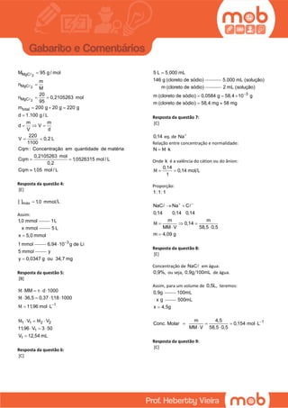 2
2
2
MgC
MgC
MgC
total
M 95 g / mol
m
n
M
20
n 0,2105263 mol
95
m 200 g 20 g 220 g
d 1.100 g / L
m m
d V
V d
220
V 0,2 L
1100
Cqm : Concentração em quantidade de matéria
0,2105263 mol
Cqm 1,0526315 mol / L
0,2
Cqm 1,05 mol / L


 
  

  
 
 

Resposta da questão 4:
[E]
máx[ ] L1,0 mmol
Assim:
1,0 mmol 1L
x mmol 5 L
x 5,0 mmol
1 mmol

3
6,94 10 g de Li
5 mmol


y
y 0,0347 g ou 34,7 mg
Resposta da questão 5:
[B]
1
1 1 2 2
1
1
MM d 1000
36,5 0,37 1,18 1000
11,96 mol L
V V
11,96 V 3 50
V 12,54 mL
Μ τ
Μ
Μ
Μ Μ

   
   
 
  
  

Resposta da questão 6:
[C]
5 L 5.000 mL
146 g (cloreto de sódio)

5.000 mL (solução)
m (cloreto de sódio)
3
2 mL (solução)
m (cloreto de sódio) 0,0584 g 58,4 10 g
m (cloreto de sódio) 58,4 mg 58 mg

  
 
Resposta da questão 7:
[C]
0,14 eq. de Na
Relação entre concentração e normalidade:
N kΜ 
Onde k é a valência do cátion ou do ânion:
0,14
0,14 mol L
1
Μ  
Proporção:
1:1:1
NaC Na C
0,14 0,14 0,14
m m
0,14
MM V 58,5 0,5
m 4,09 g
Μ
 
 
  
 

Resposta da questão 8:
[E]
Concentração de NaC em água:
0,9%, ou seja, 0,9g 100mL de água.
Assim, para um volume de 0,5L, teremos:
0,9g 100mL
x g 500mL
x 4,5g
1m 4,5
Conc. Molar 0,154 mol L
MM V 58,5 0,5

   
 
Resposta da questão 9:
[C]
 