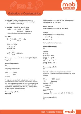 [B] Incorreta. A reação entre o ácido clorídrico e o
hidróxido de sódio forma o cloreto de sódio e água.
2HC NaOH NaC H O  
[C] Incorreta. A hidrólise do NaC O forma:
2NaC O + H O HC O NaOH
(ác. fraco) (base forte)
 
Provocando, portanto uma elevação no pH.
[D] Correta.
3
m m
C = 0,025 2g
V 80 10
1 mol

  

74,5g
x 2g
x 0,027mol
n 0,027
0,3mol / L
V 0,08
μ

  
[E] Incorreta. A massa molar do hipoclorito  NaC O é de
74,5g/mol.
Resposta da questão 32:
[A]
2%(m/m) 2 mL/100mL
2 mL

100mL
x 50mL
x 1mL
Ao se preparar uma solução ácida, deve-se adicionar o
ácido à água, e nunca ao contrário, assim, para se preparar
uma solução a 2% em um balão de 50mL, primeiro adiciona
em torno de 40mL de água, em seguida, adiciona 1mL de
ácido e então completa-se com água até o menisco (marca
de calibração) do balão volumétrico.
Resposta da questão 33:
ANULADA.
1,0 kg de solo 20g de mat. orgânica (M.O.)
composição de 40% de M.O.
Assim, teremos:
1,0 kg de solo 20g de M.O.(40%)
ou seja:
1,0 kg de solo
12
8g de M.O.
24 10 kg
14
x
x 1,92 10 g 
Assim, não há alternativa correta.
Resposta da questão 34:
[B]
Teremos:
12
14
12 14
2
pH 12
[H ] 10 mol / L
[H ][OH ] 10
10 [OH ] 10
[OH ] 10 mol / L
 
  
  
 



 

Resposta da questão 35:
[E]
A clara de ovo é rica em uma proteína denominada
albumina e 100 g de clara podem conter até 82 g dessa
proteína.
100 g 100 % (clara)
82 g
τ



 
albumina
albumina
albumina
total
albumina
albumina
p
p 82 %
m
m
m
0,82
10
m 8,2 g concentração de 82 % (m/m)
Resposta da questão 36:
[B]
 
