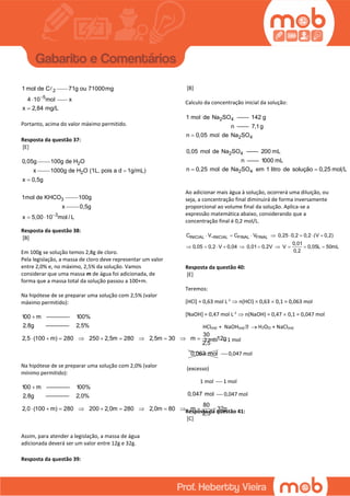 21 mol de C
5
71g ou 71000mg
4 10 mol
 x
x 2,84 mg/L
Portanto, acima do valor máximo permitido.
Resposta da questão 37:
[E]
0,05g 2100g de H O
x 2
3
1000g de H O (1L, pois a d 1g/mL)
x 0,5g
1mol de KHCO


100g
x
3
0,5g
x 5,00 10 mol / L
 
Resposta da questão 38:
[B]
Em 100g se solução temos 2,8g de cloro.
Pela legislação, a massa de cloro deve representar um valor
entre 2,0% e, no máximo, 2,5% da solução. Vamos
considerar que uma massa m de água foi adicionada, de
forma que a massa total da solução passou a 100+m.
Na hipótese de se preparar uma solução com 2,5% (valor
máximo permitido):
100 m   ————    1 00%
 2,8g       ————     2,5%

30
2,5 (100 m) 280 250 2,5m 280 2,5m 30 m 12g
2,5
          
Na hipótese de se preparar uma solução com 2,0% (valor
mínimo permitido):
100 m   ————    1 00%
 2,8g       ————     2,0%

80
2,0 (100 m) 280 200 2,0m 280 2,0m 80 m 32g
2,5
          
Assim, para atender a legislação, a massa de água
adicionada deverá ser um valor entre 12g e 32g.
Resposta da questão 39:
[B]
Calculo da concentração inicial da solução:
2 4
2 4
1 mol de Na SO —— 142 g
n —— 7,1g
n 0,05 mol de Na SO
2 4
2 4
0,05 mol de Na SO —— 200 mL
n —— 1000 mL
n 0,25 mol de Na SO em 1 litro de solução 0,25 mol L 
Ao adicionar mais água à solução, ocorrerá uma diluição, ou
seja, a concentração final diminuirá de forma inversamente
proporcional ao volume final da solução. Aplica-se a
expressão matemática abaixo, considerando que a
concentração final é 0,2 mol/L.
INICIAL ~INICIAL FINAL FINALC V C V 0,25 0,2 0,2 (V 0,2)
0,01
0,05 0,2 V 0,04 0,01 0,2V V 0,05L 50mL
0,2
       
         
Resposta da questão 40:
[E]
Teremos:
[HCl] = 0,63 mol L-1
 n(HCl) = 0,63  0,1 = 0,063 mol
[NaOH] = 0,47 mol L-1
 n(NaOH) = 0,47  0,1 = 0,047 mol
HCl(aq) + NaOH(aq)  H2O(l) + NaCl(aq)
1 mol  1 mol
¨0,063 mol  0,047 mol
(excesso)
1 mol  1 mol
0,047 mol  0,047 mol
Resposta da questão 41:
[C]
 