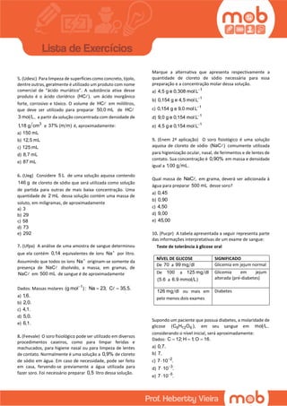 5. (Udesc) Para limpeza de superfícies como concreto, tijolo,
dentre outras, geralmente é utilizado um produto com nome
comercial de “ácido muriático”. A substância ativa desse
produto é o ácido clorídrico (HC ), um ácido inorgânico
forte, corrosivo e tóxico. O volume de HC em mililitros,
que deve ser utilizado para preparar 50,0 mL de HC
3 mol L, a partir da solução concentrada com densidade de
3
1,18 g cm e 37% (m m) é, aproximadamente:
a) 150 mL
b) 12,5 mL
c) 125 mL
d) 8,7 mL
e) 87 mL
6. (Ueg) Considere 5 L de uma solução aquosa contendo
146 g de cloreto de sódio que será utilizada como solução
de partida para outras de mais baixa concentração. Uma
quantidade de 2 mL dessa solução contém uma massa de
soluto, em miligramas, de aproximadamente
a) 3
b) 29
c) 58
d) 73
e) 292
7. (Ufpa) A análise de uma amostra de sangue determinou
que ela contém 0,14 equivalentes de íons Na
por litro.
Assumindo que todos os íons Na
originam-se somente da
presença de NaC disolvido, a massa, em gramas, de
NaC em 500 mL de sangue é de aproximadamente
Dados: Massas molares 1
(g mol ) :
Na 23; C 35,5.
a) 1,6.
b) 2,0.
c) 4,1.
d) 5,0.
e) 6,1.
8. (Feevale) O soro fisiológico pode ser utilizado em diversos
procedimentos caseiros, como para limpar feridas e
machucados, para higiene nasal ou para limpeza de lentes
de contato. Normalmente é uma solução a 0,9% de cloreto
de sódio em água. Em caso de necessidade, pode ser feito
em casa, fervendo-se previamente a água utilizada para
fazer soro. Foi necessário preparar 0,5 litro dessa solução.
Marque a alternativa que apresenta respectivamente a
quantidade de cloreto de sódio necessária para essa
preparação e a concentração molar dessa solução.
a) 1
4,5 g e 0,308 mol L
b) 1
0,154 g e 4,5 mol L
c) 1
0,154 g e 9,0 mol L
d) 1
9,0 g e 0,154 mol L
e) 1
4,5 g e 0,154 mol L
9. (Enem 2ª aplicação) O soro fisiológico é uma solução
aquosa de cloreto de sódio (NaC ) comumente utilizada
para higienização ocular, nasal, de ferimentos e de lentes de
contato. Sua concentração é 0,90% em massa e densidade
igual a 1,00 g mL.
Qual massa de NaC , em grama, deverá ser adicionada à
água para preparar 500 mL desse soro?
a) 0,45
b) 0,90
c) 4,50
d) 9,00
e) 45,00
10. (Pucpr) A tabela apresentada a seguir representa parte
das informações interpretativas de um exame de sangue:
Supondo um paciente que possua diabetes, a molaridade de
glicose 6 12 6(C H O ), em seu sangue em mol L,
considerando o nível inicial, será aproximadamente:
Dados: C 12; H 1; O 16.  
a) 0,7.
b) 7.
c) 2
7 10 .

d) 3
7 10 .

e) 5
7 10 .

Teste de tolerância à glicose oral
NÍVEL DE GLICOSE SIGNIFICADO
De 70 a 99 mg dl Glicemia em jejum normal
De 100 a 125 mg dl
(5.6 a 6.9 mmol L)
Glicemia em jejum
alterada (pré-diabetes)
126 mg dl ou mais em
pelo menos dois exames
Diabetes
 