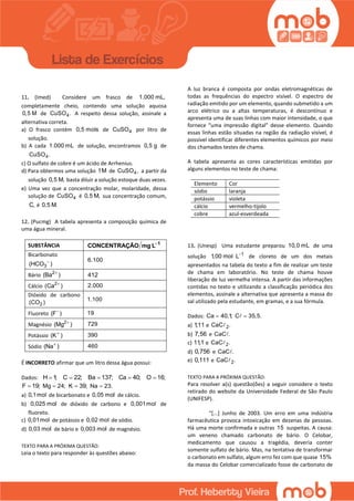 11. (Imed) Considere um frasco de 1.000 mL,
completamente cheio, contendo uma solução aquosa
0,5 M de 4CuSO . A respeito dessa solução, assinale a
alternativa correta.
a) O frasco contém 0,5 mols de 4CuSO por litro de
solução.
b) A cada 1.000 mL de solução, encontramos 0,5 g de
4CuSO .
c) O sulfato de cobre é um ácido de Arrhenius.
d) Para obtermos uma solução 1M de 4CuSO , a partir da
solução 0,5 M, basta diluir a solução estoque duas vezes.
e) Uma vez que a concentração molar, molaridade, dessa
solução de 4CuSO é 0,5 M, sua concentração comum,
C, é 0,5 M.
12. (Pucmg) A tabela apresenta a composição química de
uma água mineral.
SUBSTÂNCIA 1
CONCENTRAÇÃO mg L
Bicarbonato
3(HCO ) 6.100
Bário 2
(Ba )
412
Cálcio 2
(Ca ) 2.000
Dióxido de carbono
2(CO )
1.100
Fluoreto (F ) 19
Magnésio 2
(Mg ) 729
Potássio (K ) 390
Sódio (Na ) 460
É INCORRETO afirmar que um litro dessa água possui:
Dados: H 1; C 22; Ba 137; Ca 40; O 16;
F 19; Mg 24; K 39; Na 23.
a) 0,1mol de bicarbonato e 0,05 mol de cálcio.
b) 0,025 mol de dióxido de carbono e 0,001mol de
fluoreto.
c) 0,01mol de potássio e 0,02 mol de sódio.
d) 0,03 mol de bário e 0,003 mol de magnésio.
TEXTO PARA A PRÓXIMA QUESTÃO:
Leia o texto para responder às questões abaixo:
A luz branca é composta por ondas eletromagnéticas de
todas as frequências do espectro visível. O espectro de
radiação emitido por um elemento, quando submetido a um
arco elétrico ou a altas temperaturas, é descontínuo e
apresenta uma de suas linhas com maior intensidade, o que
fornece “uma impressão digital” desse elemento. Quando
essas linhas estão situadas na região da radiação visível, é
possível identificar diferentes elementos químicos por meio
dos chamados testes de chama.
A tabela apresenta as cores características emitidas por
alguns elementos no teste de chama:
Elemento Cor
sódio laranja
potássio violeta
cálcio vermelho-tijolo
cobre azul-esverdeada
13. (Unesp) Uma estudante preparou 10,0 mL de uma
solução 1
1,00 mol L
 de cloreto de um dos metais
apresentados na tabela do texto a fim de realizar um teste
de chama em laboratório. No teste de chama houve
liberação de luz vermelha intensa. A partir das informações
contidas no texto e utilizando a classificação periódica dos
elementos, assinale a alternativa que apresenta a massa do
sal utilizado pela estudante, em gramas, e a sua fórmula.
Dados:  Ca 40,1; C 35,5.
a) 1,11 e 2CaC .
b) 7,56 e CaC .
c) 11,1 e 2CaC .
d) 0,756 e CaC .
e) 0,111 e 2CaC .
TEXTO PARA A PRÓXIMA QUESTÃO:
Para resolver a(s) questão(ões) a seguir considere o texto
retirado do website da Universidade Federal de São Paulo
(UNIFESP).
“[...] Junho de 2003. Um erro em uma indústria
farmacêutica provoca intoxicação em dezenas de pessoas.
Há uma morte confirmada e outras 15 suspeitas. A causa:
um veneno chamado carbonato de bário. O Celobar,
medicamento que causou a tragédia, deveria conter
somente sulfato de bário. Mas, na tentativa de transformar
o carbonato em sulfato, algum erro fez com que quase 15%
da massa do Celobar comercializado fosse de carbonato de
 