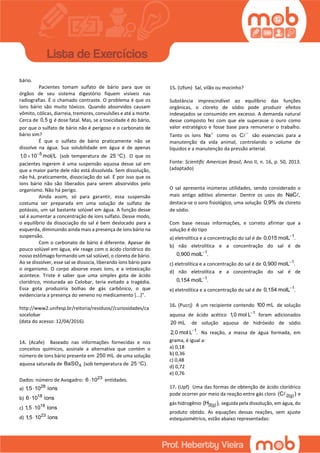 bário.
Pacientes tomam sulfato de bário para que os
órgãos de seu sistema digestório fiquem visíveis nas
radiografias. É o chamado contraste. O problema é que os
íons bário são muito tóxicos. Quando absorvidos causam
vômito, cólicas, diarreia, tremores, convulsões e até a morte.
Cerca de 0,5 g é dose fatal. Mas, se a toxicidade é do bário,
por que o sulfato de bário não é perigoso e o carbonato de
bário sim?
É que o sulfato de bário praticamente não se
dissolve na água. Sua solubilidade em água é de apenas
5
1,0 10 mol L
 (sob temperatura de 25 C). O que os
pacientes ingerem é uma suspensão aquosa desse sal em
que a maior parte dele não está dissolvida. Sem dissolução,
não há, praticamente, dissociação do sal. É por isso que os
íons bário não são liberados para serem absorvidos pelo
organismo. Não há perigo.
Ainda assim, só para garantir, essa suspensão
costuma ser preparada em uma solução de sulfato de
potássio, um sal bastante solúvel em água. A função desse
sal é aumentar a concentração de íons sulfato. Desse modo,
o equilíbrio da dissociação do sal é bem deslocado para a
esquerda, diminuindo ainda mais a presença de íons bário na
suspensão.
Com o carbonato de bário é diferente. Apesar de
pouco solúvel em água, ele reage com o ácido clorídrico do
nosso estômago formando um sal solúvel, o cloreto de bário.
Ao se dissolver, esse sal se dissocia, liberando íons bário para
o organismo. O corpo absorve esses íons, e a intoxicação
acontece. Triste é saber que uma simples gota de ácido
clorídrico, misturada ao Celobar, teria evitado a tragédia.
Essa gota produziria bolhas de gás carbônico, o que
evidenciaria a presença do veneno no medicamento [...]”.
http://www2.unifesp.br/reitoria/residuos//curiosidades/ca
socelobar
(data do acesso: 12/04/2016).
14. (Acafe) Baseado nas informações fornecidas e nos
conceitos químicos, assinale a alternativa que contém o
número de íons bário presente em 250 mL de uma solução
aquosa saturada de 4BaSO (sob temperatura de 25 C).
Dados: número de Avogadro: 23
6 10 entidades.
a) 28
1,5 10 íons
b) 18
6 10 íons
c) 18
1,5 10 íons
d) 23
1,5 10 íons
15. (Ufsm) Sal, vilão ou mocinho?
Substância imprescindível ao equilíbrio das funções
orgânicas, o cloreto de sódio pode produzir efeitos
indesejados se consumido em excesso. A demanda natural
desse composto fez com que ele superasse o ouro como
valor estratégico e fosse base para remunerar o trabalho.
Tanto os íons Na
como os C 
são essenciais para a
manutenção da vida animal, controlando o volume de
líquidos e a manutenção da pressão arterial.
Fonte: Scientific American Brasil, Ano II, n. 16, p. 50, 2013.
(adaptado)
O sal apresenta inúmeras utilidades, sendo considerado o
mais antigo aditivo alimentar. Dentre os usos do NaC ,
destaca-se o soro fisiológico, uma solução 0,9% de cloreto
de sódio.
Com base nessas informações, e correto afirmar que a
solução é do tipo
a) eletrolítica e a concentração do sal é de 1
0,015 molL .
b) não eletrolítica e a concentração do sal é de
1
0,900 molL .
c) eletrolítica e a concentração do sal é de 1
0,900 molL .
d) não eletrolítica e a concentração do sal é de
1
0,154 molL .
e) eletrolítica e a concentração do sal é de 1
0,154 molL .
16. (Pucrj) A um recipiente contendo 100 mL de solução
aquosa de ácido acético 1
1,0 mol L
foram adicionados
20 mL de solução aquosa de hidróxido de sódio
1
2,0 mol L .
Na reação, a massa de água formada, em
grama, é igual a:
a) 0,18
b) 0,36
c) 0,48
d) 0,72
e) 0,76
17. (Upf) Uma das formas de obtenção de ácido clorídrico
pode ocorrer por meio da reação entre gás cloro 2(g)(C ) e
gás hidrogênio 2(g)(H ), seguida pela dissolução, em água, do
produto obtido. As equações dessas reações, sem ajuste
estequiométrico, estão abaixo representadas:
 
