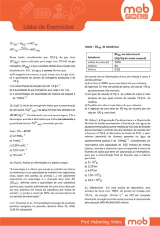 2 ( )
2(g) 2(g) (g)
H O
(g) (aq)
C H HC
HC HC
 

Desse modo, considerando que 35,5 g de gás cloro
2(g)(C ) sejam colocados para reagir com 1,5 mol de gás
hidrogênio 2(g)(H ) e que o produto obtido dessa reação seja
dissolvido em 1,0 L de água, é correto afirmar que:
a) Há reagente em excesso, o qual, nesse caso, é o gás cloro.
b) A quantidade de cloreto de hidrogênio produzida é de
73 g.
c) A concentração da solução será de 1
73 g L .
d) A quantidade de gás hidrogênio que reage é de 3 g.
e) A concentração em quantidade de matéria da solução é
de 1
1mol L .
18. (Upf) O rótulo de uma garrafa indica que a concentração
de íons cálcio 2
(aq)(Ca )
da água mineral nela contida é de
1
40,08 mg L .
Considerando que uma pessoa ingere 1 litro
dessa água, assinale a alternativa que indica corretamente a
quantidade de íons 2
(aq)Ca 
consumida por ela.
Dado: Ca 40,08.
a) 1
0,1mol L
b) 1
1mol L
c) 1
0,001mol L
d) 1
0,01mol L
e) 1
10 mol L
19. (Pucrs) Analise as informações e a tabela a seguir.
“A toxicologia é a ciência que estuda as substâncias tóxicas
ou venenosas e sua capacidade de interferir em organismos
vivos, sejam eles plantas ou animais [...] Um parâmetro
importante em toxicologia é a chamada dose letal 50
50(DL ), definida como a quantidade de uma substância
química que, quando administrada em uma única dose por
via oral, expressa em massa da substância por massa de
animal [...], produz a morte de 50% dos animais dentro de
um período de observação.”
L.C.F. Pimentel et al., O inacreditável emprego de produtos
químicos perigosos no passado, Química Nova 29, 2006,
1138-49, (adaptado).
Tabela – 50DL de substâncias
Substância
50DL em rato via oral
(mg / kg de massa corporal)
sulfato de cobre (II) 3000
nicotina 60
dioxina 0,02
De acordo com as informações acima, em relação a ratos, é
correto afirmar:
a) A nicotina é 3000 vezes mais tóxica do que a dioxina.
b) Ingerindo 0,1mol de sulfato de cobre, um rato de 100 g
provavelmente não morreria.
c) Um gole de solução 0,1g / L de sulfato de cobre é mais
perigoso do que igual volume de solução 10 g / L de
nicotina.
d) O sulfato de cobre é mais tóxico do que a dioxina.
e) A ingestão de uma dose de 60 mg de nicotina por um
rato de 100 g seria fatal.
20. (Udesc) A Organização Pan-Americana e a Organização
Mundial da Saúde recomendam a fluoretação das águas de
abastecimento público como medida da mais alta prioridade
para prevenção e controle da cárie dentária. De acordo com
a Portaria nº 2914, do Ministério da Saúde de 2011, o valor
máximo permitido de fluoreto presente na água de
abastecimento público é de 1
1,5mgL .
Considerando um
reservatório com capacidade de 1,50 milhões de metros
cúbicos, assinale a alternativa que corresponde à massa de
fluoreto de sódio que deve ser adicionada ao reservatório,
para que a concentração final de fluoreto seja a máxima
permitida.
a) 3
5 10 g
b) 2,25ton
c) 4,97ton
d) 6
1,50 10 g
e) 6
42,0 10 g
21. (Mackenzie) Em uma análise de laboratório, uma
amostra de ferro com 100% de pureza foi tratada com
10 mL, de solução 1
1,0 mo L
 de HC até completa
dissolução. A reação ocorrida nesse processo é representada
pela equação NÃO BALANCEADA abaixo:
 