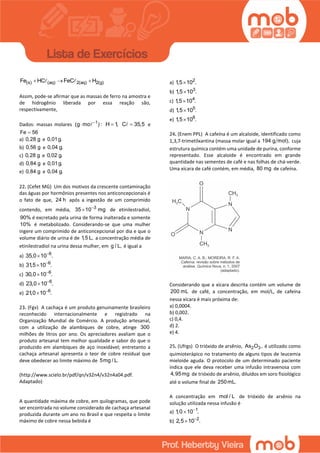 (s) (aq) 2(aq) 2(g)Fe HC FeC H  
Assim, pode-se afirmar que as massas de ferro na amostra e
de hidrogênio liberada por essa reação são,
respectivamente,
Dados: massas molares 1
(g mo ) :
 H 1, C 35,5 e
Fe 56
a) 0,28 g e 0,01g.
b) 0,56 g e 0,04 g.
c) 0,28 g e 0,02 g.
d) 0,84 g e 0,01g.
e) 0,84 g e 0,04 g.
22. (Cefet MG) Um dos motivos da crescente contaminação
das águas por hormônios presentes nos anticoncepcionais é
o fato de que, 24 h após a ingestão de um comprimido
contendo, em média, 3
35 10 mg
 de etinilestradiol,
90% é excretado pela urina de forma inalterada e somente
10% é metabolizado. Considerando-se que uma mulher
ingere um comprimido de anticoncepcional por dia e que o
volume diário de urina é de 1,5 L, a concentração média de
etinilestradiol na urina dessa mulher, em g / L, é igual a
a) 6
35,0 10 .

b) 6
31,5 10 .

c) 6
30,0 10 .

d) 6
23,0 10 .

e) 6
21,0 10 .

23. (Fgv) A cachaça é um produto genuinamente brasileiro
reconhecido internacionalmente e registrado na
Organização Mundial de Comércio. A produção artesanal,
com a utilização de alambiques de cobre, atinge 300
milhões de litros por ano. Os apreciadores avaliam que o
produto artesanal tem melhor qualidade e sabor do que o
produzido em alambiques de aço inoxidável; entretanto a
cachaça artesanal apresenta o teor de cobre residual que
deve obedecer ao limite máximo de 5mg / L.
(http://www.scielo.br/pdf/qn/v32n4/v32n4a04.pdf.
Adaptado)
A quantidade máxima de cobre, em quilogramas, que pode
ser encontrada no volume considerado de cachaça artesanal
produzida durante um ano no Brasil e que respeita o limite
máximo de cobre nessa bebida é
a) 2
1,5 10 .
b) 3
1,5 10 .
c) 4
1,5 10 .
d) 5
1,5 10 .
e) 6
1,5 10 .
24. (Enem PPL) A cafeína é um alcaloide, identificado como
1,3,7-trimetilxantina (massa molar igual a 194 g mol), cuja
estrutura química contém uma unidade de purina, conforme
representado. Esse alcaloide é encontrado em grande
quantidade nas sementes de café e nas folhas de chá-verde.
Uma xícara de café contém, em média, 80 mg de cafeína.
Considerando que a xícara descrita contém um volume de
200 mL de café, a concentração, em mol/L, de cafeína
nessa xícara é mais próxima de:
a) 0,0004.
b) 0,002.
c) 0,4.
d) 2.
e) 4.
25. (Ufrgs) O trióxido de arsênio, 2 3As O , é utilizado como
quimioterápico no tratamento de alguns tipos de leucemia
mieloide aguda. O protocolo de um determinado paciente
indica que ele deva receber uma infusão intravenosa com
4,95mg de trióxido de arsênio, diluídos em soro fisiológico
até o volume final de 250mL.
A concentração em mol / L de trióxido de arsênio na
solução utilizada nessa infusão é
a) 1
1,0 10 .

b) 2
2,5 10 .

 