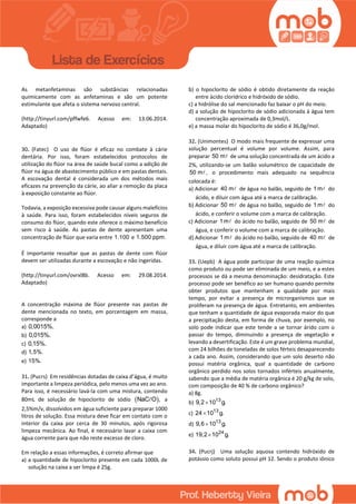 As metanfetaminas são substâncias relacionadas
quimicamente com as anfetaminas e são um potente
estimulante que afeta o sistema nervoso central.
(http://tinyurl.com/pffwfe6. Acesso em: 13.06.2014.
Adaptado)
30. (Fatec) O uso de flúor é eficaz no combate à cárie
dentária. Por isso, foram estabelecidos protocolos de
utilização do flúor na área de saúde bucal como a adição de
flúor na água de abastecimento público e em pastas dentais.
A escovação dental é considerada um dos métodos mais
eficazes na prevenção da cárie, ao aliar a remoção da placa
à exposição constante ao flúor.
Todavia, a exposição excessiva pode causar alguns malefícios
à saúde. Para isso, foram estabelecidos níveis seguros de
consumo do flúor, quando este oferece o máximo benefício
sem risco à saúde. As pastas de dente apresentam uma
concentração de flúor que varia entre 1.100 e 1.500 ppm.
É importante ressaltar que as pastas de dente com flúor
devem ser utilizadas durante a escovação e não ingeridas.
(http://tinyurl.com/ovrxl8b. Acesso em: 29.08.2014.
Adaptado)
A concentração máxima de flúor presente nas pastas de
dente mencionada no texto, em porcentagem em massa,
corresponde a
a) 0,0015%.
b) 0,015%.
c) 0,15%.
d) 1,5%.
e) 15%.
31. (Pucrs) Em residências dotadas de caixa d’água, é muito
importante a limpeza periódica, pelo menos uma vez ao ano.
Para isso, é necessário lavá-la com uma mistura, contendo
80mL de solução de hipoclorito de sódio  NaC O , a
2,5%m/v, dissolvidos em água suficiente para preparar 1000
litros de solução. Essa mistura deve ficar em contato com o
interior da caixa por cerca de 30 minutos, após rigorosa
limpeza mecânica. Ao final, é necessário lavar a caixa com
água corrente para que não reste excesso de cloro.
Em relação a essas informações, é correto afirmar que
a) a quantidade de hipoclorito presente em cada 1000L de
solução na caixa a ser limpa é 25g.
b) o hipoclorito de sódio é obtido diretamente da reaçăo
entre ácido clorídrico e hidróxido de sódio.
c) a hidrólise do sal mencionado faz baixar o pH do meio.
d) a solução de hipoclorito de sódio adicionada à água tem
concentração aproximada de 0,3mol/L.
e) a massa molar do hipoclorito de sódio é 36,0g/mol.
32. (Unimontes) O modo mais frequente de expressar uma
solução percentual é volume por volume. Assim, para
preparar 50 m de uma solução concentrada de um ácido a
2%, utilizando-se um balão volumétrico de capacidade de
50 m , o procedimento mais adequado na sequência
colocada é:
a) Adicionar 40 m de água no balão, seguido de 1 m do
ácido, e diluir com água até a marca de calibração.
b) Adicionar 50 m de água no balão, seguido de 1 m do
ácido, e conferir o volume com a marca de calibração.
c) Adicionar 1 m do ácido no balão, seguido de 50 m de
água, e conferir o volume com a marca de calibração.
d) Adicionar 1 m do ácido no balão, seguido de 40 m de
água, e diluir com água até a marca de calibração.
33. (Uepb) A água pode participar de uma reação química
como produto ou pode ser eliminada de um meio, e a estes
processos se dá a mesma denominação: desidratação. Este
processo pode ser benéfico ao ser humano quando permite
obter produtos que mantenham a qualidade por mais
tempo, por evitar a presença de microrganismos que se
proliferam na presença de água. Entretanto, em ambientes
que tenham a quantidade de água evaporada maior do que
a precipitação desta, em forma de chuva, por exemplo, no
solo pode indicar que este tende a se tornar árido com o
passar do tempo, diminuindo a presença de vegetação e
levando a desertificação. Este é um grave problema mundial,
com 24 bilhões de toneladas de solos férteis desaparecendo
a cada ano. Assim, considerando que um solo deserto não
possui matéria orgânica, qual a quantidade de carbono
orgânico perdido nos solos tornados inférteis anualmente,
sabendo que a média de matéria orgânica é 20 g/kg de solo,
com composição de 40 % de carbono orgânico?
a) 8g.
b) 13
9,2 10 g.
c) 13
24 10 g.
d) 13
9,6 10 g.
e) 24
19,2 10 g.
34. (Pucrj) Uma solução aquosa contendo hidróxido de
potássio como soluto possui pH 12. Sendo o produto iônico
 