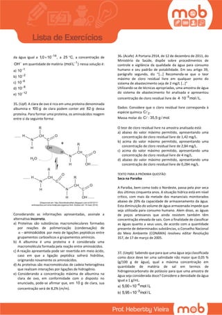 da água igual a 14
1,0 10 ,
 a 25 C, a concentração de
OH
em quantidade de matéria 1
(mol L )
nessa solução é:
a) 1
10
b) 2
10
c) 6
10
d) 8
10
e) 12
10
35. (Upf) A clara de ovo é rica em uma proteína denominada
albumina e 100 g de clara podem conter até 82 g dessa
proteína. Para formar uma proteína, os aminoácidos reagem
entre si da seguinte forma:
Considerando as informações apresentadas, assinale a
alternativa incorreta.
a) Proteínas são substâncias macromoleculares formadas
por reações de polimerização (condensação) de
aminoácidosα  por meio de ligações peptídicas entre
grupamentos carboxílicos e grupamentos amínicos.
b) A albumina é uma proteína e é considerada uma
macromolécula formada pela reação entre aminoácidos.
c) A reação apresentada pode ser revertida em meio ácido,
caso em que a ligação peptídica sofrerá hidrólise,
originando novamente os aminoácidos.
d) As proteínas são macromoléculas de cadeia heterogênea
que realizam interações por ligações de hidrogênio.
e) Considerando a concentração máxima de albumina na
clara de ovo, em conformidade com o disposto no
enunciado, pode-se afirmar que, em 10 g de clara, sua
concentração será de 8,2% (m/m).
36. (Acafe) A Portaria 2914, de 12 de dezembro de 2011, do
Ministério da Saúde, dispõe sobre procedimentos de
controle e vigilância da qualidade da água para consumo
humano e seu padrão de potabilidade. Em seu artigo 39,
parágrafo segundo, diz “[...] Recomenda-se que o teor
máximo de cloro residual livre em qualquer ponto do
sistema de abastecimento seja de 2 mg/L […]”
Utilizando-se de técnicas apropriadas, uma amostra de água
do sistema de abastecimento foi analisada e apresentou
concentração de cloro residual livre de 5
4 10 mol / L.

Dados: Considere que o cloro residual livre corresponda à
espécie química 2C .
Massa molar do C : 35,5 g / mol.
O teor de cloro residual livre na amostra analisada está:
a) abaixo do valor máximo permitido, apresentando uma
concentração de cloro residual livre de 1,42 mg/L.
b) acima do valor máximo permitido, apresentando uma
concentração de cloro residual livre de 2,84 mg/L.
c) acima do valor máximo permitido, apresentando uma
concentração de cloro residual livre de 4 mg/L.
d) abaixo do valor máximo permitido, apresentando uma
concentração de cloro residual livre de 0,284 mg/L.
TEXTO PARA A PRÓXIMA QUESTÃO:
Seca na Paraíba
A Paraíba, bem como todo o Nordeste, passa pela pior seca
dos últimos cinquenta anos. A situação hídrica está em nível
crítico, com mais da metade dos mananciais monitorados
abaixo de 20% da capacidade de armazenamento da água.
Esta diminuição do volume de água armazenada impede que
seja utilizada para consumo humano. Alem disso, as águas
de poços artesianos que ainda resistem também têm
concentração elevada de sais. Com a finalidade de classificar
as águas quanto a seus usos, de acordo com a quantidade
presente de determinados substâncias, o Conselho Nacional
do Meio Ambiente (CONAMA) resolveu editar Resolução
357, de 17 de março de 2005.
37. (Uepb) Sabendo que para que uma água seja classificada
como doce deve ter uma salinidade não maior que 0,05 %
(g/100 g de água), qual a máxima concentração em
quantidade de matéria de sal em termos de
hidrogenocarbonato de potássio para que uma amostra de
água seja considerada doce? Considere a densidade da água
igual a 1 g/mL.
a) 4
5,00 10 mol / L

b) 3
5,95 10 mol / L

 