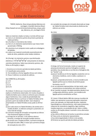 TWEED, Katherine. Nova Iorque planeja liderança em
reciclagem. Scientific American Brasil.
(http://www2.uol.com.br/sciam/noticias/nova_iorque_plan
eja_lideranca_em_reciclagem.html).
Sobre os materiais citados no texto, é correto afirmar que
a) o boro é um elemento químico do primeiro período da
tabela periódica.
b) o chumbo é o mais denso dos metais.
c) o ferro é um elemento representativo cuja massa molar
aproximada é 55,8 g.
d) o alumínio é um composto muito usado em embalagens
de bebidas.
e) o vidro é um material constituído essencialmente de
óxido de silício, podendo conter óxidos metálicos.
34. (Pucmg) Um elemento químico cuja distribuição
eletrônica é 2 2 6 2 1
1s 2s 2p 3s 3p está presente em diversos
utensílios domésticos. Sobre esse elemento químico, são
feitas as afirmações a seguir.
I. Encontra-se no terceiro período da tabela periódica.
II. É classificado como ametal.
III. Tem tendência a formar ligações iônicas com metais.
IV. Possui 3 elétrons na camada de valência.
São CORRETAS as afirmações:
a) I e IV
b) I e II
c) II e III
d) III e IV
35. (Udesc) A ciência usa o recurso de modelos para
explicar os fenômenos observados. Em muitas situações o
modelo de Dalton para o átomo é suficiente para entender
alguns fenômenos, mas a razão da periodicidade das
propriedades físicas e químicas na Tabela Periódica só foi
possível a partir do modelo de Bohr. Com relação às
propriedades na Tabela Periódica atual, pode-se afirmar
que:
a) para cada coluna na Tabela Periódica, de acordo com o
modelo de Bohr, os elétrons começam a preencher um
novo nível de energia.
b) a primeira energia de ionização corresponde ao elétron
mais fortemente ligado ao núcleo.
c) ao longo de um período, o raio atômico diminui.
Portanto, a energia de ionização também diminui.
d) de acordo com o modelo de Bohr, a primeira energia de
ionização do sódio (Na) é maior que a primeira energia
de ionização do cloro (C ).
e) a variação das energias de ionização observada ao longo
da Tabela Periódica está relacionada às distâncias dos
elétrons ao núcleo.
36. (Ufu)
A charge, de forma humorada, revela um aspecto da
presença do elemento químico hidrogênio na tabela
periódica. Essa alusão deve-se ao fato de o hidrogênio não
ter “família” e de
a) possuir tendência em formar ligações covalentes com os
elementos metálicos, como o sódio, o potássio e o
alumínio.
b) possuir, preponderantemente, a mesma tendência de
ligação química que os metais do primeiro grupo
formando o íon H .
c) ser um elemento representativo, do tipo metal, cujas
características se assemelham aos metais alcalinos.
d) ser inserido no grupo I da tabela periódica devido à sua
configuração eletrônica, porém, com tendência de
ligação química semelhantes ao flúor.
37. (Uece) O Brasil detém 98% das reservas mundiais de
nióbio, que apresenta numerosas aplicações industriais
como, por exemplo, em fabricação de joias, implantes
hiperalergênicos, eletrocerâmicas, imãs supercondutores,
máquinas de ressonância magnética, ligas metálicas,
moedas especiais e na produção de aço. Sobre o nióbio,
analise as afirmações abaixo e assinale a única alternativa
verdadeira.
a) Seu elétron diferencial se localiza na penúltima camada.
b) Trata-se de um elemento representativo.
c) Sua eletronegatividade é inferior à do vanádio.
d) Pertence ao quarto período da tabela periódica.
 