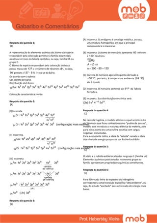 GABARITO
Resposta da questão 1:
[B]
A representação do elemento químico do átomo da espécie
responsável pela coloração pertence à família dos metais
alcalinos-terrosos da tabela periódica, ou seja, família IIA ou
grupo 2.
O átomo da espécie responsável pela coloração do traço
possui massa de 137 u e número de nêutrons 81, ou seja,
56 prótons (137 81). Trata-se do bário.
De acordo com a tabela:
Sal: cloreto de bário.
Distribuição eletrônica:
2 2 6 2 6 2 10 6 2 10 6 2
56Ba : 1s 2s 2p 3s 3p 4s 3d 4p 5s 4d 5p 6s
.
Coloração característica: verde.
Resposta da questão 2:
[A]
[I] Incorreta.
1 5
2 2 6 2 6 2 4
24
4s 3d
2 2 6 2 6 1 5
24
Cr : 1s 2s 2p 3s 3p 4s 3d
Cr : 1s 2s 2p 3s 3p 4s 3d (configuração mais estável)
[II] Incorreta.
1 10
2 2 6 2 6 2 9
29
4s 3d
2 2 6 2 6 1 10
24
Cu : 1s 2s 2p 3s 3p 4s 3d
Cr : 1s 2s 2p 3s 3p 4s 3d (configuração mais estável)
[III] Incorreta.
2 2 6 2 6 2 6
26
camada
de valência
2 2 6 2 6 2
26
camada
de valência
Fe : 1s 2s 2p 3s 3p 4s 3d
Fe : 1s 2s 2p 3s 3p 4s 6
2 2 2 6 2 6 6
26
[Ar]
2 6
26
3d
Fe : 1s 2s 2p 3s 3p 3d
Fe : [Ar] 3d


Resposta da questão 3:
[C]
[A] Incorreta. O amálgama é uma liga metálica, ou seja,
uma mistura homogênea, em que o principal
componente é o mercúrio.
[B] Incorreta. O átomo de mercúrio apresenta 80 elétrons
e 120 nêutrons.
200
80Hg
A Z n
n 200 80 120
 
  
[C] Correta. O mercúrio apresenta ponto de fusão a
38 C,  portanto, à temperatura ambiente (24 C)
ele é líquido.
[D] Incorreta. O mercúrio pertence ao 6ºP da Tabela
Periódica.
[E] Incorreta. Sua distribuição eletrônica será:
2 14 10
[Xe] 6s 4f 5d .
Resposta da questão 4:
[C]
No caso da Eugênia, o modelo atômico a qual se refere é o
de Thomson que ficou conhecido como “pudim de passas” ,
modelo que introduziu a natureza elétrica da matéria, pois
para ele o átomo era uma esfera positiva com cargas
negativas incrustadas.
Para a estudante Lolita, a ideia de “cebola” remete a ideia
dos níveis de energia propostos por Rutherford-Bohr.
Resposta da questão 5:
[C]
O sódio e o rubídio estão localizados no grupo 1 (família IA).
Elementos químicos posicionados no mesmo grupo ou
família apresentam propriedades químicas semelhantes.
Resposta da questão 6:
[C]
Para Böhr cada linha do espectro do hidrogênio
corresponde a uma transição específica “descendente”, ou
seja, do estado “excitado” para um estado de energia mais
baixo.
 