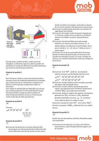 Considerando o modelo de Böhr, criado a partir do
hidrogênio, os diferentes espectros atômicos podem ser
explicados em função das diferentes transições eletrônicas,
que variam de elemento para elemento.
Resposta da questão 7:
[B]
Para Thompson e Dalton o átomo não tinha eletrosfera.
Somente a partir do modelo de Rutherford foi constatado
que o átomo possuía um núcleo denso e pequeno e os
elétrons ficariam girando ao redor desse núcleo na
eletrosfera.
Este modelo foi aperfeiçoado por Niels Bohr que afirmou
que os elétrons giravam em níveis definidos de energia.
Para Sommerfield a energia do elétron poderia ser
determinada pela distância em que se encontrava do
núcleo e pelo tipo de órbita que descreve.
Resposta da questão 8:
[B]
Teremos:
2 1 1
x y z
2 2 6 2 4
16
3p 3p 3p
S : 1s 2s 2p 3s 3p
  
Resposta da questão 9:
[E]
[A] Incorreta. Os átomos de um mesmo elemento têm
massas iguais e os átomos de elementos diferentes têm
massas diferentes, que não são aceitas nos dias atuais,
devido à existência de isótopos, onde todos os átomos
de um mesmo elemento não apresenta a mesma massa.
[B] Incorreta. A subdivisão da eletrosfera em subníveis foi
sugerida por Sommerfield.
[C] Incorreta. No modelo “pudim de passas” proposto por
J.J. Thomson o pudim seriam os prótons e os elétrons
estariam incrustados no pudim, representando as
passas.
[D] Incorreta. Para Sommerfield, para cada camada
eletrônica (n) haveria uma órbita circular e (n 1)
órbitas elípticas com diferentes excentricidades. Assim
para a camada L (n 2), tem-se 1 órbita circular e 1
órbita elíptica.
[E] Correta. Em um de seus postulados Bohr afirma que
quando um elétron absorve energia, ele salta para uma
camada mais afastada no núcleo, ao cessar a energia, ele
retorna a sua camada fundamental e emite essa energia em
forma de luz.
Resposta da questão 10:
[E]
[A] Incorreta. O íon 2
Fe ,
perde 2e-
, da camada de
valência, portanto, sua distribuição eletrônica será:
2 2 6 2 62 2
26 1s ,2s ,2p ,3s ,3 sF pe ,4
 6
2 2 6 2
26
62 6
,3d
1s ,2sFe ,2p ,3s ,3p ,3d

[B] Incorreta. O ácido carbônico sofre ionização provocada
pela água e não dissociação iônica.
[C] Incorreta. O ácido sulfídrico apresenta geometria
angular, pois apresenta pares de elétrons disponíveis e
a amônia 3(NH ) possui geometria piramidal.
[D] Incorreta. Ambas as espécies são apolares, pois devido a
geometria do 2CO ser linear e o 4CH apresentar
geometria tetraédrica, teremos: R 0,μ  resultando
numa molécula apolar em ambos os casos.
[E] Correta. A junção do cátion 2
Fe 
com o ânion 2
4SO ,
formará o composto: 4FeSO , sulfato de ferro II ou sulfato
ferroso.
Resposta da questão 11:
[D]
A partir das suas descobertas científicas, Niels Böhr propôs
cinco postulados:
1º) Um átomo é formado por um núcleo e por elétrons
extranucleares, cujas interações elétricas seguem a lei
de Coulomb.
 