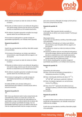 2º) Os elétrons se movem ao redor do núcleo em órbitas
circulares.
3º) Quando um elétron está em uma órbita ele não ganha e
nem perde energia, dizemos que ele está em uma órbita
discreta ou estacionária ou num estado estacionário.
4º) Os elétrons só podem apresentar variações de energia
quando saltam de uma órbita para outra.
5º) Um átomo só pode ganhar ou perder energia em
quantidades equivalentes a um múltiplo inteiro (quanta).
Resposta da questão 12:
[C]
A partir das suas descobertas científicas, Niels Böhr propôs
cinco postulados:
1º) Um átomo é formado por um núcleo e por elétrons
extranucleares, cujas interações elétricas seguem a lei
de Coulomb.
2º) Os elétrons se movem ao redor do núcleo em órbitas
circulares.
3º) Quando um elétron está em uma órbita ele não ganha e
nem perde energia, dizemos que ele está em uma órbita
discreta ou estacionária ou num estado estacionário.
4º) Os elétrons só podem apresentar variações de energia
quando saltam de uma órbita para outra.
5º) Um átomo só pode ganhar ou perder energia em
quantidades equivalentes a um múltiplo inteiro
(quanta).
O modelo de Böhr serviu de base sólida para o
desenvolvimento dos modelos e conceitos atuais sobre a
estrutura do átomo.
Resposta da questão 13:
[A]
Böhr intuiu que deveriam existir muitos comprimentos de
onda diferentes, desde a luz visível até a invisível. Ele
deduziu que estes comprimentos de onda poderiam ser
quantizados, ou seja, um elétron dentro de um átomo não
poderia ter qualquer quantidade de energia, mas sim
quantidades específicas e que se um elétron caísse de um
nível de energia quantizado (nível de energia constante)
para outro ocorreria a liberação de energia na forma de luz
num único comprimento de onda.
Resposta da questão 14:
[A]
A afirmação “Não é possível calcular a posição e a
velocidade de um elétron num mesmo instante” foi feita por
Heisenberg.
Observação teórica:
A partir das suas descobertas científicas, Niels Böhr propôs
cinco postulados:
1º) Um átomo é formado por um núcleo e por elétrons
extranucleares, cujas interações elétricas seguem a lei
de Coulomb.
2º) Os elétrons se movem ao redor do núcleo em órbitas
circulares.
3º) Quando um elétron está em uma órbita ele não ganha e
nem perde energia, dizemos que ele está em uma órbita
discreta ou estacionária ou num estado estacionário.
4º) Os elétrons só podem apresentar variações de energia
quando saltam de uma órbita para outra.
5º) Um átomo só pode ganhar ou perder energia em
quantidades equivalentes a um múltiplo inteiro (quanta).
Resposta da questão 15:
[E]
Comentários das alternativas:
[A] Falsa. A fórmula do hidróxido correspondente, o
hidróxido de alumínio é  3
A OH .
[B] Falsa. A distribuição eletrônica do cátion 3
A 
é:
2 2 6
1s 2s 2p , pois houve a perde de 3 elétrons.
[C] Falsa. O composto originado é um sal de fórmula
mínima  2 4 3
A SO .
[D] Falsa. O íon 3
A 
apresenta oito elétrons em sua
camada de valência, conforme mostra a distribuição do
item [B].
[E] Verdadeira.
Resposta da questão 16:
[C]
O modelo de Böhr oferece melhores fundamentos para a
escolha de um equipamento a ser utilizado na busca por
evidências dos vestígios.
A partir das suas descobertas científicas, Niels Böhr propôs
cinco postulados:
 