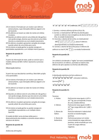 1º) Um átomo é formado por um núcleo e por elétrons
extranucleares, cujas interações elétricas seguem a lei
de Coulomb.
2º) Os elétrons se movem ao redor do núcleo em órbitas
circulares.
3º) Quando um elétron está em uma órbita ele não ganha e
nem perde energia, dizemos que ele está em uma órbita
discreta ou estacionária ou num estado estacionário.
4º) Os elétrons só podem apresentar variações de energia
quando saltam de uma órbita para outra.
5º) Um átomo só pode ganhar ou perder energia em
quantidades equivalentes a um múltiplo inteiro (quanta).
Resposta da questão 17:
[B]
A partir da informação do texto, pode-se concluir que o
modelo atômico de Böhr melhor representa o processo
descrito.
Observação teórica:
A partir das suas descobertas científicas, Niels Böhr propôs
cinco postulados:
1º) Um átomo é formado por um núcleo e por elétrons
extranucleares, cujas interações elétricas seguem a lei
de Coulomb.
2º) Os elétrons se movem ao redor do núcleo em órbitas
circulares.
3º) Quando um elétron está em uma órbita ele não ganha e
nem perde energia, dizemos que ele está em uma órbita
discreta ou estacionária ou num estado estacionário.
4º) Os elétrons só podem apresentar variações de energia
quando saltam de uma órbita para outra.
5º) Um átomo só pode ganhar ou perder energia em
quantidades equivalentes a um múltiplo inteiro
(quanta).
O modelo de Böhr serviu de base sólida para o
desenvolvimento dos modelos e conceitos atuais sobre a
estrutura do átomo.
Resposta da questão 18:
[D]
Análise das afirmações:
2 2 6 2 6 2 6
1s 2s 2p 3s 3p 4s (valência) 3d ( )     
I. Correta: o número atômico do ferro (Fe) é 26;
II. Correta: o nível/subnível 6
3d (final da distribuição)
contém os elétrons mais energéticos do átomo de ferro
(Fe), no estado fundamental;
III. Incorreta: o átomo de ferro (Fe), no nível/subnível
6
3d ( )      , possui 4 elétrons
desemparelhados no estado fundamental;
IV. Correta: o átomo de ferro (Fe) possui 2 elétrons de
valência no nível 4 ( 2
4s   ), no estado fundamental.
Resposta da questão 19:
[E]
Um orbital é considerado a “região” de maior probabilidade
de se encontrar um elétron, acomoda no máximo dois
elétrons de spins opostos e as formas são diferentes.
Resposta da questão 20:
[A]
A distribuição eletrônica do ferro atômico é:
2 2 6 2 6 2 6
1s 2s 2p 3s 3p 4s 3d ; retirando 3 elétrons,
teremos  3
Fe 
:
2 2 6 2 6 5
1s 2s 2p 3s 3p 3d .
Resposta da questão 21:
[A]
Teremos:
1. Próton. Partícula de massa igual a 1,673 ×
10−27
kg, que corresponde à massa
de uma unidade atômica.
2. Elétron. Partícula de massa igual a 9,109 ×
10-31
kg e carga elétrica de -1,602 ×
10-19
C.
3. Átomo de
Dalton.
Partícula indivisível e indestrutível
durante as transformações
químicas.
4. Átomo de
Rutherford.
Partícula que possui um núcleo
central dotado de cargas elétricas
positivas, sendo envolvido por uma
nuvem de cargas elétricas
negativas.
 
