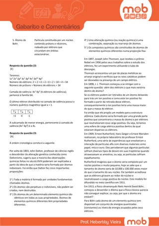 5. Átomo de
Bohr.
Partícula constituída por um núcleo
contendo prótons e nêutrons,
rodeado por elétrons que
circundam em órbitas
estacionárias.
Resposta da questão 22:
[E]
Teremos:
1s2
2s2
2p6
3s2
3p6
4s2
3d10
4p4
Número de elétrons: 2 + 2 + 6 + 2 + 6 + 2 + 10 + 4 = 34
Número de prótons = Número de elétrons = 34
Camada de valência: 4s2
4p4
(6 elétrons de valência);
pertence à família 6A.
O último elétron distribuído na camada de valência possui o
número quântico magnético igual a + 1.
  
+1 0 -1
A subcamada de menor energia, pertencente à camada de
valência (4s2
4p4
) é a 4s.
Resposta da questão 23:
[A]
A ordem cronológica correta é a seguinte:
Por volta de 1803, John Dalton, professor de ciências inglês
e descobridor da alteração genética conhecida como
Daltonismo, sugeriu que a maioria das observações
químicas feitas no século XVIII poderiam ser explicadas a
partir da ideia de que a matéria seria formada por átomos
indivisíveis. Foi então que Dalton fez cinco importantes
proposições:
1a
.) Toda a matéria é formada por unidades fundamentais
chamadas átomos.
2a
.) Os átomos são perpétuos e indivisíveis, não podem ser
criados, nem destruídos.
3a
.) Os átomos de um determinado elemento químico são
idênticos em todas as suas propriedades. Átomos de
elementos químicos diferentes têm propriedades
diferentes.
4a
.) Uma alteração química (ou reação química) é uma
combinação, separação ou rearranjo de átomos.
5a
.) Os compostos químicos são constituídos de átomos de
elementos químicos diferentes numa proporção fixa.
Em 1897, Joseph John Thomson, que recebeu o prêmio
Nobel em 1906 pelos seus trabalhos sobre o estudo dos
elétrons, fez um experimento utilizando o tubo de
descargas.
Thomson acrescentou um par de placas metálicas ao
arranjo original e verificou que os raios catódicos podem
ser desviados na presença de um campo elétrico.
Em 1898, J. J. Thomson começou a se intrigar com a
seguinte questão: além dos elétrons o que mais existiria
dentro de átomo?
Se os elétrons podem ser retirados de um átomo deixando
para trás um íon positivo e como este íon positivo foi
formado a partir da retirada desse elétron,
consequentemente o íon positivo teria uma massa maior
do que a massa do elétron.
Foi então que ele propôs um modelo para a estrutura
atômica: Cada átomo seria formado por uma grande parte
positiva que concentraria a massa do átomo e por elétrons
que neutralizariam essa carga positiva. Ou seja, teríamos
uma esfera de carga elétrica positiva dentro da qual
estariam dispersos os elétrons.
Em 1909, Ernest Rutherford, Hans Geiger e Ernest Marsden
realizaram, no próprio laboratório do professor Ernest
Rutherford, uma série de experiências que envolveram a
interação de partículas alfa com diversos materiais como
papel, mica e ouro. Eles perceberam que algumas partículas
sofriam diversos tipos de desvio em suas trajetórias quando
atravessavam as amostras, ou seja, as partículas sofriam
espalhamento.
Rutherford imaginou que o átomo seria composto por um
núcleo positivo e muito pequeno, hoje se sabe que o
tamanho do átomo varia de 10.000 a 100.000 vezes maior
do que o tamanho do seu núcleo. Ele também acreditava
que os elétrons giravam ao redor do núcleo e
neutralizavam a carga positiva do núcleo. Este modelo foi
difundido no meio científico em 1911.
Em 1913, o físico dinamarquês Niels Henrik David Böhr,
começou a desvendar o dilema que a física clássica parecia
não conseguir explicar, ou seja, por que o átomo era
estável?
Para Böhr cada átomo de um elemento químico tem
disponível um conjunto de energias quantizadas
(constantes) ou níveis de energia ocupados pelos seus
elétrons.
 