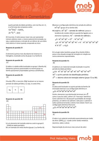 quarto período da tabela periódica, com nox fixo em +2,
e as fórmulas dos compostos serão:
2 2
3 3
2 2
Ca CO CaCO
Zn O ZnO
 
 


[E] Incorreta. O cálcio possui maior raio, por apresentar
número atômico maior, e menor potencial de ionização, ou
seja, o potencial para a retirada de um elétron de sua orbita
mais externa é menor quando comparado ao zinco.
Resposta da questão 27:
[C]
O elemento químico mais abundante do Universo é o
hidrogênio, localizado acima do grupo 1 ou família IA.
Resposta da questão 28:
[C]
O sódio e o rubídio estão localizados no grupo 1 (família IA).
Elementos químicos posicionados no mesmo grupo ou
família apresentam propriedades químicas semelhantes.
Resposta da questão 29:
[D]
Chumbo (Pb) e mercúrio (Hg) localizam-se no mesmo
período da tabela periódica, ou seja, na sexta linha.
Hg Tl Pb
Resposta da questão 30:
[D]
I é um elemento de transição externa e está no grupo 8
(VIIIB) da tabela periódica.
II é um exemplo de metal alcalino (grupo 1 ou família IA).
III possui a configuração eletrônica da camada de valência
2 2
ns np (grupo 14 ou família IVA)
IV (oxigênio; 2 4
2s 2p camada de valência ) possui a
tendência de receber elétrons quando faz ligação com o
elemento II (potássio; 1
4s camada de valência ).


  



6
2 2 4 2 2 2
8
2 2 6 2 6 1 2 2 6 2 6
19
2
2
O : 1s 2s 2p O : 1s 2s 2p
K : 1s 2s 2p 3s 3p 4s K :1s 2s 2p 3s 3p
K K O K O
V é um gás nobre (xenônio; grupo 18 ou família VIIIA) e
possui uma elevada energia de ionização em relação aos
outros elementos representados.
Resposta da questão 31:
[B]
O cádmio é um metal de transição localizado no quinto
período da tabela periódica:
2 2 6 2 6 2 10 6 2 10
48
2
10
Cd : 1s 2s 2p 3s 3p 4s 3d 4p 5s 4d
5s quinto período da classificação periódica.
d décima coluna de transição externa (grupo 12 ou IIB).


Resposta da questão 32:
[D]
O cobre está localizado no quarto período da família 1B
(transição externa) e sua configuração eletrônica é:
2 2 6 2 6 2 9
29Cu 1s 2s 2p 3s 3p 4s 3d
Porém, elementos cuja distribuição terminam em 9
d ,
como o caso do cobre, sofrem um "rearranjo" eletrônico.
Como subníveis 4s e 3d possuem quantidades de energia
próximas, um elétron do subnível s salta para o subnível d
(salto quântico) tornando o átomo mais estável. Assim sua
configuração eletrônica final será:
2 2 6 2 6 1 10
29Cu 1s 2s 2p 3s 3p 4s 3d
Resposta da questão 33:
[E]
O vidro é um material constituído essencialmente por óxido
de silício 2 n((SiO ) ), e pode conter óxidos metálicos
(alumínio, sódio e cálcio).
Representação da estrutura mais comum do vidro:
 