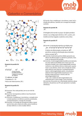 Resposta da questão 34:
[A]
2 2 6 2 1
Terceiro período
da tabela periódica
3 elétrons na camada
de valência
1s 2s 2p 3s 3p
13 elétrons no total
13 prótons; Z 13.
Trata-se do metal alumínio (A ).
Resposta da questão 35:
[E]
[A] Incorreta. Para cada período, tem-se um nível de
energia.
[B] Incorreta. Corresponde ao elétron mais fracamente
ligado ao núcleo.
[C] Incorreta. A medida que o raio diminui, a atração entre
o núcleo positivo e os elétrons aumenta aumentando,
consequentemente, a energia de ionização.
[D] Incorreta. A 1ª Energia de Ionização do sódio e menor
que do cloro, pois o átomo de sódio, possui tendência
em doar elétrons e o cloro receber elétron.
[E] Correta. Pois a medida que o raio diminui, maior será a
atração dos elétrons, fazendo com a energia de ionização
aumente.
Resposta da questão 36:
[D]
O hidrogênio (H) inserido no grupo I da tabela periódica
devido à sua configuração eletrônica 1
(1s ), porém, com
tendência de fazer ligações covalentes como o flúor.
Resposta da questão 37:
[A]
[A] Correta. A distribuição eletrônica do Nióbio será:
2 2 6 2 6 2 10 6 2 3
4Ni 1s 2s 2p 3s 3p 4s 3d 4p 5s 4d
O elétron de diferenciação se localiza em 3
4d ,
penúltima camada da distribuição desse elemento
(última camada 2
5s ).
[B] Incorreta. O elemento químico Nióbio apresenta seu
elétron de diferenciação no subnível d, portanto, trata-
se de um elemento de transição.
[C] Incorreta. A eletronegatividade (tendência do elemento
em atrair elétrons) do Nióbio seria menor que a do
elemento Vanádio, pois a eletronegatividade aumenta
conforme o raio atômico diminui, sendo assim, quanto
maior o raio atômico, menor será a atração do núcleo
pelos elétrons mais externos e consequentemente
menor a eletronegatividade, porém, consultando a
tabela de eletronegatividade proposta por Linus
Pauling, ambos possuem o mesmo valor de
eletronegatividade (1,6)
* Obs: sem a tabela de eletronegatividade seria
impossível para o aluno chegar a essa conclusão.
[D] Incorreta. De acordo com a distribuição eletrônica desse
elemento, ele pertence ao 5ºP, pois apresenta 5 camadas
eletrônicas.
 