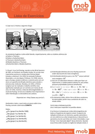 4. (Upe-ssa 1) Analise a seguinte charge:
As estudantes Eugênia e Lolita estão falando, respectivamente, sobre os modelos atômicos de
a) Dalton e Thomson.
b) Dalton e Rutherford-Bohr.
c) Thomson e Rutherford-Bohr.
d) Modelo Quântico e Thomson.
e) Rutherford-Bohr e Modelo Quântico.
5. (Pucpr) Linus Carl Pauling, nascido no dia 28 de fevereiro
de 1901, em Portland, nos Estados Unidos, foi um dos mais
importantes químicos e recebeu dois Prêmios Nobel.
Estudou a vitamina C. Em 1929, foi nomeado Professor
Associado e, um ano depois, Professor. Em 1930, retorna
para a Europa, estuda os elétrons e constrói junto com um
aluno um aparelho de difração eletrônica para estudar a
estrutura das moléculas. Recebeu, em 1931, o Prêmio
Langmuir por ter realizado o trabalho científico mais
significativo realizado por um cientista com menos de 30
anos. Em 1932, mostrou a ideia de eletronegatividade e a
escala de Pauling. Um de seus trabalhos mais importantes é
sobre hibridização e a tetravalência do carbono.
Disponível em: <http://www.soq.com.br/>.
Analisando o texto, o qual conta um pouco sobre Linus
Pauling, assinale a alternativa CORRETA.
Dados:
26
11
37
12
20
Fe (grupo 8 ou família VIIIB)
Na (grupo 1ou família IA)
Rb (grupo 1ou família IA)
Mg (grupo 2 ou família IIA)
Ca (grupo 2 ou família IIA)
a) A distribuição eletrônica de Linus Pauling ocorre em
ordem decrescente de níveis energéticos.
b) A distribuição eletrônica para o íon 3
Fe
possui subnível
mais energético 3
3d .
c) Caso em um laboratório faltasse o sódio para fazer um
experimento, o rubídio poderia substituí-lo, pois ambos
possuem propriedades químicas semelhantes.
d) Analisando-se os raios i鬾icos do 韔n Na
e
do 韔n 2
MG ,
temos que o raio i鬾ico do 韔n s
骴io (Na )
? inferior ao raio i鬾ico do 韔n
magn閟io 2
(Mg ).
e) Os elementos sódio, cálcio e ferro são bons condutores
de eletricidade, porém maus condutores de calor no
estado sólido.
TEXTO PARA A PRÓXIMA QUESTÃO:
Leia o texto para responder às questões abaixo:
A luz branca é composta por ondas eletromagnéticas de
todas as frequências do espectro visível. O espectro de
radiação emitido por um elemento, quando submetido a
um arco elétrico ou a altas temperaturas, é descontínuo e
apresenta uma de suas linhas com maior intensidade, o que
fornece “uma impressão digital” desse elemento. Quando
essas linhas estão situadas na região da radiação visível, é
 