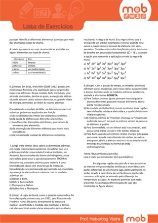 possível identificar diferentes elementos químicos por meio
dos chamados testes de chama.
A tabela apresenta as cores características emitidas por
alguns elementos no teste de chama:
Elemento Cor
sódio laranja
potássio violeta
cálcio vermelho-tijolo
cobre azul-esverdeada
6. (Unesp) Em 1913, Niels Böhr (1885-1962) propôs um
modelo que fornecia uma explicação para a origem dos
espectros atômicos. Nesse modelo, Bohr introduziu uma
série de postulados, dentre os quais, a energia do elétron
só pode assumir certos valores discretos, ocupando níveis
de energia permitidos ao redor do núcleo atômico.
Considerando o modelo de Böhr, os diferentes espectros
atômicos podem ser explicados em função
a) do recebimento de el‫י‬trons por diferentes elementos.
b) da perda de elétrons por diferentes elementos.
c) das diferentes transições eletrônicas, que variam de
elemento para elemento.
d) da promoção de diferentes elétrons para níveis mais
energéticos.
e) da instabilidade nuclear de diferentes elementos.
7. (Ueg) Para termos ideia sobre as dimensões atômicas
em escala macroscópica podemos considerar que se o
prédio central da Universidade Estadual de Goiás, em
Anápolis, fosse o núcleo do átomo de hidrogênio, a sua
eletrosfera pode estar a aproximadamente 1000 km.
Dessa forma, o modelo atômico para matéria é uma
imensidão de vácuo com altas forças de interação.
Considerando-se a comparação apresentada no enunciado,
a presença de eletrosfera é coerente com os modelos
atômicos de
a) Dalton e Bohr.
b) Bohr e Sommerfeld.
c) Thompson e Dalton.
d) Rutherford e Thompson.
8. (Uece) A regra de Hund, como o próprio nome indica, foi
formulada pela primeira vez, em 1927, pelo físico alemão
Friedrich Hund. Ele partiu diretamente da estrutura
nuclear, já conhecida e medida, das moléculas e tentou
calcular as orbitais moleculares adequadas por via direta,
resultando na regra de Hund. Essa regra afirma que a
energia de um orbital incompleto é menor quando nela
existe o maior número possível de elétrons com spins
paralelos. Considerando a distribuição eletrônica do átomo
de enxofre em seu estado fundamental (Z 16), assinale
a opção que apresenta a aplicação correta da regra de
Hund.
a) 2 2 6 2 2 2 0
1s 2s 2p 3s 3px 3py 3pz
b) 2 2 6 2 2 1 1
1s 2s 2p 3s 3px 3py 3pz
c) 2 2 6 2 2 0 2
1s 2s 2p 3s 3px 3py 3pz
d) 2 2 6 2 1 2 1
1s 2s 2p 3s 3px 3py 3pz
9. (Pucpr) Com o passar do tempo, os modelos atômicos
sofreram várias mudanças, pois novas ideias surgiam sobre
o átomo. Considerando os modelos atômicos existentes,
assinale a alternativa CORRETA.
a) Para Dalton, átomos iguais possuem massas iguais e
átomos diferentes possuem massas diferentes, teoria
aceita nos dias atuais.
b) No modelo de Rutherford, temos no átomo duas regiões
bem definidas: núcleo e eletrosfera, a qual é dividida em
níveis e subníveis.
c) O modelo atômico de Thomson chamava-se “modelo do
pudim de passas”, no qual os prótons seriam as passas e
os elétrons, o pudim.
d) Para Sommerfeld, se um elétron está na camada L, este
possui uma órbita circular e três órbitas elípticas.
e) Para Bohr, quando um elétron recebe energia, este passa
para uma camada mais afastada do núcleo; cessada a
energia recebida, o elétron retorna a sua camada inicial,
emitindo essa energia na forma de onda
eletromagnética.
TEXTO PARA A PRÓXIMA QUESTÃO:
Leia o texto para responder à(s) questão(ões),
Em algumas regiões do país não é raro encontrar
ao mesmo tempo condições aeróbicas e anaeróbicas em
partes diferentes de um mesmo lago, particularmente no
verão, devido à ocorrência de um fenômeno conhecido
como estratificação, ocasionado pela diferença de
temperatura da água. As espécies químicas que estão
presentes nas camadas diferenciadas do lago são
mostradas na figura abaixo:
 