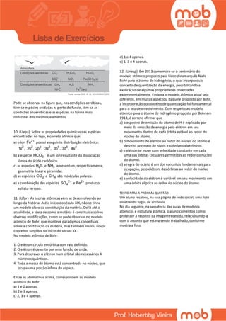 Pode-se observar na figura que, nas condições aeróbicas,
têm-se espécies oxidadas e, perto do fundo, têm-se as
condições anaeróbicas e as espécies na forma mais
reduzidas dos mesmos elementos.
10. (Uepa) Sobre as propriedades químicas das espécies
encontradas no lago, é correto afirmar que:
a) o íon 2
Fe 
possui a seguinte distribuição eletrônica:
2
1s , 2
2s , 6
2p , 2
3s , 6
3p , 6
3d , 2
4s
b) a espécie 3HCO 
é um íon resultante da dissociação
iônica do ácido carbônico.
c) as espécies 2H S e 3NH apresentam, respectivamente,
geometria linear e piramidal.
d) as espécies 2CO e 4CH são moléculas polares.
e) a combinação das espécies 2
4SO 
e 2
Fe 
produz o
sulfato ferroso.
11. (Ufpr) As teorias atômicas vêm se desenvolvendo ao
longo da história. Até o início do século XIX, não se tinha
um modelo claro da constituição da matéria. De lá até a
atualidade, a ideia de como a matéria é constituída sofreu
diversas modificações, como se pode observar no modelo
atômico de Bohr, que manteve paradigmas conceituais
sobre a constituição da matéria, mas também inseriu novos
conceitos surgidos no início do século XX.
No modelo atômico de Bohr:
1. O elétron circula em órbita com raio definido.
2. O elétron é descrito por uma função de onda.
3. Para descrever o elétron num orbital são necessários 4
números quânticos.
4. Toda a massa do átomo está concentrada no núcleo, que
ocupa uma porção ínfima do espaço.
Entre as afirmativas acima, correspondem ao modelo
atômico de Bohr:
a) 1 e 2 apenas.
b) 2 e 3 apenas.
c) 2, 3 e 4 apenas.
d) 1 e 4 apenas.
e) 1, 3 e 4 apenas.
12. (Unesp) Em 2013 comemora-se o centenário do
modelo atômico proposto pelo físico dinamarquês Niels
Bohr para o átomo de hidrogênio, o qual incorporou o
conceito de quantização da energia, possibilitando a
explicação de algumas propriedades observadas
experimentalmente. Embora o modelo atômico atual seja
diferente, em muitos aspectos, daquele proposto por Bohr,
a incorporação do conceito de quantização foi fundamental
para o seu desenvolvimento. Com respeito ao modelo
atômico para o átomo de hidrogênio proposto por Bohr em
1913, é correto afirmar que
a) o espectro de emissão do átomo de H é explicado por
meio da emissão de energia pelo elétron em seu
movimento dentro de cada órbita estável ao redor do
núcleo do átomo.
b) o movimento do elétron ao redor do núcleo do átomo é
descrito por meio de níveis e subníveis eletrônicos.
c) o elétron se move com velocidade constante em cada
uma das órbitas circulares permitidas ao redor do núcleo
do átomo.
d) a regra do octeto é um dos conceitos fundamentais para
ocupação, pelo elétron, das órbitas ao redor do núcleo
do átomo.
e) a velocidade do elétron é variável em seu movimento em
uma órbita elíptica ao redor do núcleo do átomo.
TEXTO PARA A PRÓXIMA QUESTÃO:
Um aluno recebeu, na sua página de rede social, uma foto
mostrando fogos de artifícios.
No dia seguinte, na sequência das aulas de modelos
atômicos e estrutura atômica, o aluno comentou com o
professor a respeito da imagem recebida, relacionando-a
com o assunto que estava sendo trabalhado, conforme
mostra a foto.
 